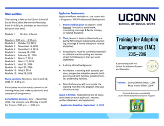 Training for Adoption
Competency (TAC)
2015—2016
A partnership with the
Center for Adoption Support
and Education
Technical Assistance provided by
UConn Health Adoption Assistance Program
Application Requirements
Application form available at: ssw.uconn.edu
> Programs > STEP Professional Development
 Priority will be given to Master’s level
licensed clinicians in social work,
counseling, marriage & family therapy
or related discipline.
2. Then, Master’s level professionals pre-
paring for licensure (social work, counsel-
ing, marriage & family therapy or related
discipline).
3. All applicants must be currently employed
in a clinical practice setting and demon-
strate the following in their personal
statement:
 A strong clinical background
 An interest in working with adopted per-
sons, prospective adoptive parents, birth
parents and birth families, adoptive fami-
lies and kinship families.
 Describe how you will incorporate the
learning from the TAC program into your
clinical practice.
Space is limited. Applications will be evalu-
ated based on each applicant’s resume,
written statement, and application.
Application Deadline: September 11, 2015
Where and When
The training is held at the UConn School of
Social Work, West Hartford on Mondays
from 9—4:30 p.m. (includes an hour lunch
break on your own).
Module 1: On-line, at home
Mondays, 9:00 a.m. – 4:30 p.m.
Module 2: October 19, 2015
Module 3: November 16, 2015
Module 4: December 14, 2015
Module 5: January 11, 2016
Module 6: February 22, 2016
Module 7: March 7, 2016
Module 8: March 21, 2016
Module 9: April 11, 2016
Module 10: April 25, 2016
Module 11: May 9, 2016
Module 12: May 23, 2016
Make-Up dates: Mondays, June 6 and 13,
2016 (9—4:30 p.m.)
Participants must be able to commit to all
training dates (and make-up sessions) and
complete all assignments.
Consultation Sessions: June – November
2016—Six sessions: one Monday a month
for 2-hours, 9:00 a.m. – 11:00 a.m.
Trainers: Cathy Gentile-Doyle, LCSW
Mary Harris-Miller, LCSW
 