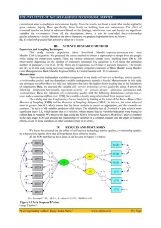 THE INFLUENCE OF THE SELF-SERVICE TECHNOLOGY, SERVICE …
*Corresponding Author: Yusuf Ardia Putra 1
www.aijbm.com 39 | Page
commitment serve as mediators and customer loyalty. From the results, we found a model that can be applied to
grow customer loyalty. More specifically, focus firmly on building trust and commitment. The effect of
relational benefits on belief is substantial.Based on the findings, satisfaction, trust and loyalty are significant
variables for e-commerce. From all the descriptions above, it can be concluded that e-relationship
quality influences e-loyalty. Based on the above literature, we propose hypothesis three as follows:
H3: E-relationship quality has a positive effect on e-loyalty.
III. SCIENCE RESEARCH METHOD
Population and Sampling Techniques
This study usesthe population taken from Bank Mandiri corporate customers who used
Mandiri Cash Management. We proposed the correct method to obtain a representative sample from the people
while taking the observation sample. There are various minimum sample sizes, anything from 100 to 200
observations depending on the number of indicators estimated. The guideline is 5-20 times the estimated
number of indicators [Hair et al. 2014]. There are 23 questions, so 23 times 5 question indicators. The results
are 115, so in this study using purposive sampling, namely corporate customers of Bank Mandiri using Mandiri
Cash Management at Bank Mandiri Regional Office 4, Central Jakarta with 115 customers.
Measurement
There are two independent variables (exogenous) in our study: self-service technology, service quality,
e-relationship quality, and one dependent variable (endogenous), namely e-loyalty. Measurements in this study
use surrogate variableswhere we only use indicators that have the highest factor loading due to the limitations
of respondents. Here, we assessed the variable self - service technology service quality by using 14 arrows the
following dimensions functionality, enjoyment, security or privacy, design, assurance, convenience and,
customization. These are indicators of e-relationship quality with the following dimensions e-satisfaction, e-
trust, and e-commitment [Hair et al. 1998], for variable e-loyalty using athree-hand from measurement.
The validity test uses Confirmatory Factor Analysis by looking at the value of the Kaiser-Meyer-Olkin
Measure of Sampling (KMO) and the Measures of Sampling Adequacy (MSA). In this test, the value achieved
must be greater than 0.5, which means that the factor analysis is correct or appropriate, and the research can
continue. The scale of all variables produces valid values. The reliability test of Cronbach's Alpha value is more
significant than> 0.6, which means that it is reliable, which means that all variables'indicators were trusted to
collect data in research. We process the data using the SEM ( Structural Equation Modelling ) analysis method
in the next stage. SEM can explain the relationship of variables in a complex manner and the direct or indirect
effects of one or more variables on other variables [Hair et al. 2014].
IV. RESULTS AND DISCUSSION
We focus this research on the effect of self-service technology service quality, e-relationship quality,
on e-loyaltyhose results show that all hypotheses have effective results.
As the SEM test that we have done, it can be seen in Figure 1.1 below:
Figure 1.1 Path Diagram T-Value
Image Caption 1:
 