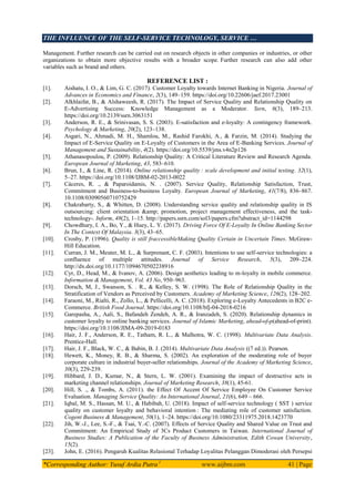 THE INFLUENCE OF THE SELF-SERVICE TECHNOLOGY, SERVICE …
*Corresponding Author: Yusuf Ardia Putra 1
www.aijbm.com 41 | Page
Management. Further research can be carried out on research objects in other companies or industries, or other
organizations to obtain more objective results with a broader scope. Further research can also add other
variables such as brand and others.
REFERENCE LIST :
[1]. Aishatu, I. O., & Lim, G. C. (2017). Customer Loyalty towards Internet Banking in Nigeria. Journal of
Advances in Economics and Finance, 2(3), 149–159. https://doi.org/10.22606/jaef.2017.23001
[2]. Alkhlaifat, B., & Alshaweesh, R. (2017). The Impact of Service Quality and Relationship Quality on
E-Advertising Success: Knowledge Management as a Moderator. Ssrn, 6(3), 189–213.
https://doi.org/10.2139/ssrn.3063151
[3]. Anderson, R. E., & Srinivasan, S. S. (2003). E-satisfaction and e-loyalty: A contingency framework.
Psychology & Marketing, 20(2), 123–138.
[4]. Asgari, N., Ahmadi, M. H., Shamlou, M., Rashid Farokhi, A., & Farzin, M. (2014). Studying the
Impact of E-Service Quality on E-Loyalty of Customers in the Area of E-Banking Services. Journal of
Management and Sustainability, 4(2). https://doi.org/10.5539/jms.v4n2p126
[5]. Athanasopoulou, P. (2009). Relationship Quality: A Critical Literature Review and Research Agenda.
European Journal of Marketing, 43, 583–610.
[6]. Brun, I., & Line, R. (2014). Online relationship quality : scale development and initial testing. 32(1),
5–27. https://doi.org/10.1108/IJBM-02-2013-0022
[7]. Cáceres, R. ., & Paparoidamis, N. . (2007). Service Quality, Relationship Satisfaction, Trust,
Commitment and Business-to-business Loyalty. European Journal of Marketing, 41(7/8), 836–867.
10.1108/03090560710752429
[8]. Chakrabarty, S., & Whitten, D. (2008). Understanding service quality and relationship quality in IS
outsourcing: client orientation &amp; promotion, project management effectiveness, and the task-
technology-. Inform, 48(2), 1–15. http://papers.ssrn.com/sol3/papers.cfm?abstract_id=1144298
[9]. Chowdhury, I. A., Bo, Y., & Huey, L. Y. (2017). Driving Force Of E-Loyalty In Online Banking Sector
In The Context Of Malaysia. 3(3), 43–65.
[10]. Crosby, P. (1996). Quality is still fraccessibleMaking Quality Certain in Uncertain Times. McGraw-
Hill Education.
[11]. Curran, J. M., Meuter, M. L., & Surprenant, C. F. (2003). Intentions to use self-service technologies: a
confluence of multiple attitudes. Journal of Service Research, 5(3), 209–224.
http://dx.doi.org/10.1177/1094670502238916
[12]. Cyr, D., Head, M., & Ivanov, A. (2006). Design aesthetics leading to m-loyalty in mobile commerce.
Information & Management, Vol. 43 No, 950–963.
[13]. Dorsch, M, J., Swanson, S. . R., & Kelley, S. W. (1998). The Role of Relationship Quality in the
Stratification of Vendors as Perceived by Customers. Academy of Marketing Science, 126(2), 128–202.
[14]. Faraoni, M., Rialti, R., Zollo, L., & Pellicelli, A. C. (2018). Exploring e-Loyalty Antecedents in B2C e-
Commerce. British Food Journal. https://doi.org/10.1108/bfj-04-2018-0216
[15]. Garepasha, A., Aali, S., Bafandeh Zendeh, A. R., & Iranzadeh, S. (2020). Relationship dynamics in
customer loyalty to online banking services. Journal of Islamic Marketing, ahead-of-p(ahead-of-print).
https://doi.org/10.1108/JIMA-09-2019-0183
[16]. Hair, J. F., Anderson, R. E., Tatham, R. L., & Malhotra, W. C. (1998). Multivariate Data Analysis.
Prentice-Hall.
[17]. Hair, J. F., Black, W. C., & Babin, B. J. (2014). Multivariate Data Analysis ((7 ed.)). Pearson.
[18]. Hewett, K., Money, R. B., & Sharma, S. (2002). An exploration of the moderating role of buyer
corporate culture in industrial buyer‐seller relationships. Journal of the Academy of Marketing Science,
30(3), 229‐239.
[19]. Hibbard, J. D., Kumar, N., & Stern, L. W. (2001). Examining the impact of destructive acts in
marketing channel relationships. Journal of Marketing Research, 38(1), 45‐61.
[20]. Hill, S. ., & Tombs, A. (2011). the Effect Of Accent Of Service Employee On Customer Service
Evaluation. Managing Service Quality: An International Journal, 21(6), 649 – 666.
[21]. Iqbal, M. S., Hassan, M. U., & Habibah, U. (2018). Impact of self-service technology ( SST ) service
quality on customer loyalty and behavioral intention : The mediating role of customer satisfaction.
Cogent Business & Management, 50(1), 1–24. https://doi.org/10.1080/23311975.2018.1423770
[22]. Jih, W.-J., Lee, S.-F., & Tsai, Y.-C. (2007). Effects of Service Quality and Shared Value on Trust and
Commitment: An Empirical Study of 3Cs Product Customers in Taiwan. International Journal of
Business Studies: A Publication of the Faculty of Business Administration, Edith Cowan University,
15(2).
[23]. John, E. (2016). Pengaruh Kualitas Relasional Terhadap Loyalitas Pelanggan Dimoderasi oleh Persepsi
 