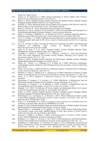 THE INFLUENCE OF THE SELF-SERVICE TECHNOLOGY, SERVICE …
*Corresponding Author: Yusuf Ardia Putra 1
www.aijbm.com 42 | Page
Harga. Esa Unggul Journal.
[24]. Jonsson, S., & Gunnarsson, C. (2005). Internet Technology to Achieve Supply Chain Performa.
Business Process Management Journal, 11(4), 403–417.
[25]. Kaisar, H. (2015). Pengaruh Persepsi Kualitas Pelayanan dan Kualitas Produk Terhadap Loyalitas
Pelanggan dimediasi Kualitas Relasional. Esa Unggul Journal.
[26]. Kortunay, N. (2016). Measuring Internet Service Quality Of E-Commerce Web Sites By Using E-S-
Qual In Turkey. European Scientific Journal, 7881(August), 390–401.
[27]. Kotler, P., & Keller, K. . (2012). Manajemen Pemasaran (Jilid I Ed). Erlangga.
[28]. Kousheshi, M., Aali, S., Zendeh, B. D., & Iranzadeh, S. (2019). The Antecedents and Consequences of
Online Relationship Quality in Internet Purchases. Journal of Islamic Marketing.
[29]. Kurnia, S., Choudrie, J., Mahbubur, R. ., & Alzougool, B. (2015). E-commerce technology adoption: a
Malaysian grocery SME retail sector study. Journal of Business Research, 68(9), 1906–1918.
[30]. Lin, C. P., & Ding, C. G. (2006). Evaluating the group differences in gender during the formation of
relationship quality and loyalty in ISP service. Journal of Organizational and End User Computing,
18, 38–62.
[31]. Lin, J. C., & Hsieh, P. (2011). Assessing the Self-service Technology Encounters : Development and
Validation of SSTQUAL Scale. Journal of Retailing, 87(2), 194–206.
https://doi.org/10.1016/j.jretai.2011.02.006
[32]. Liung, H., & Syah, T, Y, R. (2017). Pengaruh Kualitas Layanan Terhadap Kepuasan Dalam
Meningkatkan Loyalitas di Moderasi Harga. Esa Unggul Journal.
[33]. Lounsbury, J. ., Patrick, N. ., Carmody, C., Ji, Y. ., Gibson, L. ., & Drost, A. . (2012). Key Personality
Traits And Career Satisfaction Of Customer Service Workers. Managing Service Quality: An
International Journal, 22(5), 517 – 536.
[34]. Marliza, I. (2016). Pengaruh Kualitas Pelayanan dan Kepercayaan Terhadap Loyalitas Pelanggan
Dengan Mediasi Kepuasan Pelanggan. Esa Unggul Journal.
[35]. Meuter, M. ., Ostrom, A. L., Roundtree, R. I., & Bitner, M. J. (2000). Self-service technologies:
Understanding customer satisfaction with technology-based service encounters. Journal of Marketing,
64(3), 50–64.
[36]. Meuter, M., & Curran, J. (2005). Self-Service Technology Adoption: Comparing Three Technologies.
Journal of Services Marketing, 19(2), 103–113.
[37]. Monsuwé, Y., Perea, Y., Dellaert, B. G. C., & Ruyter, K. D. (2004). What Drives Consumers To Shop
Online? A Literature Review. International Journal Of Service Industry Management, 15.1, 102–121.
[38]. Oliver, R. L. (1997). Satisfaction A Behavioral Perspective On The Consumer. McGraw-Hill
Education.
[39]. Parasuraman, A., Zeithaml, V. A., & Berry, L. L. (1988). SERVQUAL: A Multiple-Item Scale for
Measuring Consumer Perceptions of Service Quality. Journal of Retailing, 64 (1), 12–37.
[40]. Parasuraman, A., Zeithaml, V. A., & Malhotra, A. (2005). E-S-QUAL A Multiple-Item Scale for
Assessing Electronic Service Quality. Journal of Service Research, Volume 7, 1–21.
[41]. Patanduk, S. R. (2016). The Influence Of Service Quality and Relationship Quality On Customer
Loyalty In Telecommunication Provider Tri. Jurnal EMBA, 4(2), 404–413.
[42]. Pratiwi, G. (2016). Analisis Pengaruh Kualitas Pelayanan Terhadap Loyalitas Pelanggan Melalui
Kepuasan Pelanggan PT Matahari Department Store, TB. Esa Unggul Journal.
[43]. Pratminingsih, S. A., Lipuringtyas, C., & Rimenta, T. (2013). Factors Influencing Customer Loyalty
Toward Online Shopping. International Journal of Trade, Economics, and Finance, 4(3), 104–110.
https://doi.org/10.7763/ijtef.2013.v4.268
[44]. Proenc, J. F., & Rodrigues, M. A. (2011). A comparison of users and non-users of banking self-service
technology in Portugal. https://doi.org/10.1108/09604521111113465
[45]. Pujianti, P. (2016). Pengaruh Kualitas Produk dan Kualitas Pelayanan Terhadap Loyalitas Konsumen
Melalui Kepuasan Konsumen Pada Industri Kuliner. Jurnal Esa Unggul.
[46]. Rahmani-Nejad, L., Firoozbakht, Z., & Taghipoor, A. (2014). Service Quality, Relationship Quality
and Customer Loyalty (Case Study: Banking Industry in Iran). Open Journal of Social Sciences,
02(04), 262–268. https://doi.org/10.4236/jss.2014.24028
[47]. Rauyruen, P., Miller, E., & Barrett, J. (2007). Relationship Quality A Predictor of B2B Customer
Loyalty. School Of Marketing, University Technology of Sydney.
[48]. Rodrigues, L. C., Filipe, J. C., & Sousa, C. M. P. (2015). Control Mechanisms And Goal Orientations:
Evidence From Frontline Service Employees. European Journal of Marketing, 49(3), 350 – 371.
[49]. Romadhoni, B., Hadiwaidjojo, D., Noermijati, & Aisjah, S. (2015). Relationship between-Service
Quality, E-Satisfaction, E-Trust, E-CommitmentIn Building Customer E-Loyalty:A Literature Review.
International Journal of Business and Management Invention ISSN, 4(2), 1–09.
 
