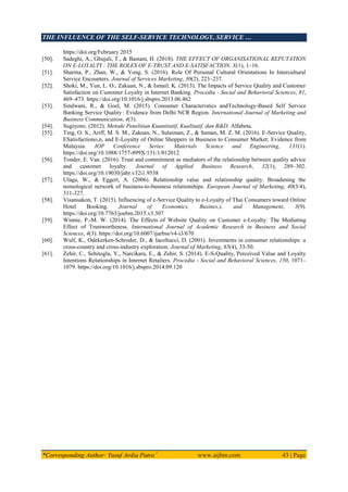 THE INFLUENCE OF THE SELF-SERVICE TECHNOLOGY, SERVICE …
*Corresponding Author: Yusuf Ardia Putra 1
www.aijbm.com 43 | Page
https://doi.org/February 2015
[50]. Sadeghi, A., Ghujali, T., & Bastam, H. (2018). THE EFFECT OF ORGANISATIONAL REPUTATION
ON E-LOYALTY : THE ROLES OF E-TRUST AND E-SATISFACTION. X(1), 1–16.
[51]. Sharma, P., Zhan, W., & Yong, S. (2016). Role Of Personal Cultural Orientations In Intercultural
Service Encounters. Journal of Services Marketing, 30(2), 223–237.
[52]. Shoki, M., Yun, L. O., Zakuan, N., & Ismail, K. (2013). The Impacts of Service Quality and Customer
Satisfaction on Customer Loyalty in Internet Banking. Procedia - Social and Behavioral Sciences, 81,
469–473. https://doi.org/10.1016/j.sbspro.2013.06.462
[53]. Sindwani, R., & Goel, M. (2015). Consumer Characteristics andTechnology-Based Self Service
Banking Service Quality : Evidence from Delhi NCR Region. International Journal of Marketing and
Business Communication, 4(3).
[54]. Sugiyono. (2012). Metode Penelitian Kuantitatif, Kualitatif, dan R&D. Alfabeta.
[55]. Ting, O. S., Ariff, M. S. M., Zakuan, N., Sulaiman, Z., & Saman, M. Z. M. (2016). E-Service Quality,
ESatisfactiono,n, and E-Loyalty of Online Shoppers in Business to Consumer Market; Evidence from
Malaysia. IOP Conference Series: Materials Science and Engineering, 131(1).
https://doi.org/10.1088/1757-899X/131/1/012012
[56]. Tonder, E. Van. (2016). Trust and commitment as mediators of the relationship between quality advice
and customer loyalty. Journal of Applied Business Research, 32(1), 289–302.
https://doi.org/10.19030/jabr.v32i1.9538
[57]. Ulaga, W., & Eggert, A. (2006). Relationship value and relationship quality. Broadening the
nomological network of business‐to‐business relationships. European Journal of Marketing, 40(3/4),
311‐327.
[58]. Visansakon, T. (2015). Influencing of e-Service Quality to e-Loyalty of Thai Consumers toward Online
Hotel Booking. Journal of Economics, Busines,s, and Management, 3(9).
https://doi.org/10.7763/joebm.2015.v3.307
[59]. Winnie, P.-M. W. (2014). The Effects of Website Quality on Customer e-Loyalty: The Mediating
Effect of Trustworthiness. International Journal of Academic Research in Business and Social
Sciences, 4(3). https://doi.org/10.6007/ijarbss/v4-i3/670
[60]. Wulf, K., Odekerken‐Schroder, D., & Iacobucci, D. (2001). Investments in consumer relationships: a
cross‐country and cross‐industry exploration. Journal of Marketing, 65(4), 33‐50.
[61]. Zehir, C., Sehitoglu, Y., Narcikara, E., & Zehir, S. (2014). E-S-Quality, Perceived Value and Loyalty
Intentions Relationships in Internet Retailers. Procedia - Social and Behavioral Sciences, 150, 1071–
1079. https://doi.org/10.1016/j.sbspro.2014.09.120
 