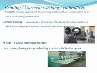 Printing / Garment washing / embrodiery.
PrintingOur company equipped with 8 head printing machine and flock printing machine. We are
able to do all types of placement prints.
Garment washing - ourcompany is also having 50 kg Garment washing machine in
which we can do garment softener , enzyme & other washes.
15 head – 9 colour embroidery machine
our company having chinese embroidery machine with 9 colour option.
 