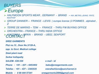 BUYERS
Europe
 HALFMOON SPORTS WEAR , GERMANY - BRAND – KIK ,METRO,,JEANS FRITZ,
KAUFHOF
 GROUP ZANNIER – FRANCE - LEVIS ( europe license )3 POMMES , alphabet ,
Z
 TERRE DE MARINS – TDM – FRANCE - THRU FW BUYING OFFICE
 ORCHESTRA – FRANCE – THRU INDIA OFFICE
 VIACORSA - SPAIN - BRAND - UBS2, SEAPORT
SREE GARMENTS
Plot no.12 , Door No.3/120-A,
opp. to Govt. Medical college
Steel plant road
Sarkar kollapatty
SALEM– 636 030 e mail - id
Phone : +91 – 427 – 6453402 babu@sreegarments.com
Telefax : +91 – 427 – 2383535 veerafashions@sancharnet.in
Mobile : 0 99 444 57341 sreegarments2006@gmail.com
CONTACT
 