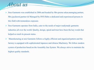 About us
 Sree Garments was established in 2006 and headed by Mrs.prema sekar,managing partner,
Mrs.jayalaxmi,partner & Managed by DVS Babu a dedicated and experienced persons in
this field with tremendous exposure.
 Sree Garments operates from India, cater to the needs of major readymade garments
industries all over the world. Quality, design, speed and trust have been the key words that
helped us reach its present status.
 Manufacturing at sree Garments follows a highly efficient and organized pattern and the
factory is equipped with sophisticated Japanese and chinese Machinery. We follow modern
system of production based on the Assembly line System. We always strive to maintain the
highest quality standards.
 