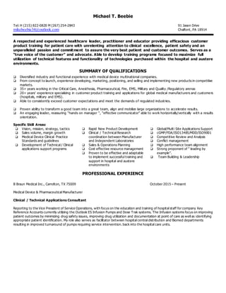 Michael T. Beebie
Tel: H (215) 822-0820 M (267) 254-2843 91 Jasen Drive
mikebeebie34@outlook.com Chalfont, PA 18914
A respected and experienced healthcare leader, practitioner and educator providing efficacious customer
product training for patient care with unrelenting attention to clinical excellence, patient safety and an
unparalleled passion and commitment to assure the very best patient and customer outcomes. Serves as a
“true voice of the customer” and advocate. Able to develop training programs focused to maximize full
utilization of technical features and functionality of technologies purchased within the hospital and austere
environments.
SUMMARY OF QUALIFICATIONS
 Diversified industry and functional experience with medical device multinational companies.
 From concept to launch, experience developing, marketing, positioning, and selling and implementing new products in competitive
markets.
 35+ years working in the Critical Care, Anesthesia, Pharmaceutical, Fire, EMS, Military and Quality /Regulatory arenas
 20+ years’ experience specializing in customer product training and applications for global medical manufacturers and customers
(hospitals, military and EMS).
 Able to consistently exceed customer expectations and meet the demands of regulated industries.
 Proven ability to transform a good team into a great team, align and mobilize large organizations to accelerate results.
 An engaging leader, reassuring “hands on manager “, “effective communicator” able to work horizontally/vertically with a results
orientation.
Specific Skill Areas:
 Vision, mission, strategy, tactics
 Sales volume, margin growth
 Medical Device Clinical Practice
Standards and guidelines
 Development of Technical / Clinical
applications support programs
 Rapid New Product Development
 Clinical / Technical Research
coordination between Manufacturer
and Independent Laboratories
 Sales & Operations Planning
 Cost effective resource management
 Proven to be effective and adaptable
to implement successful training and
support in hospital and austere
environments
 Global/Multi Site Applications Support
 cGMP/FDA/ISO13485/MDD/ISO9001
 Competitive Review and Analysis
 Conflict management
 High performance team alignment
 Strong proponent of “ leading by
example”.
 Team Building & Leadership
PROFESSIONAL EXPERIENCE
B Braun Medical Inc., Carrolton, TX 75009 October 2015 – Present
Medical Device & Pharmaceutical Manufacturer
Clinical / Technical Applications Consultant
Reporting to the Vice President of Service Operations, with focus on the education and training of hospital staff for company Key
Reference Accounts currently utilizing the Outlook ES Infusion Pumps and Dose Trak systems. The Infusion systems focus on improving
patient outcomes by minimizing drug safety issues, improving drug utilization and documentation at point of care as well as identifying
appropriate patient identification. My role also serves as facilitator between hospital central distribution and Biomed departments
resulting in improved turnaround of pumps requiring service intervention. back into the hospital care units.
 