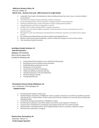 MillerCoors Brewery, Elkton, VA
February ‘12/May ‘12
Refresh Tech, Assistant Team Lead (IBM Contractor for Insight Global)
• Assisted the Team Leader with administrative duties including advising of any risks, issues, or concerns related to
service delivery
• Assembled and configured laptop and desktop computer components.
• Set up and maintained basic network operations, including assembly of network hardware.
• Performed troubleshooting to isolate and diagnose common computer/printer problems.
• Upgraded hardware and software components as required.
• Installed, Moved, Added, Changed (IMAC) computers and printers.
• Provided users with technical support; responded to needs and questions of users concerning their access of
network resources.
• Participated in small scale deployments and maintained all certifications required to successfully deliver support
services.
• De- installed and Installed desktop and, laptop computers and peripheral Devices
• Maintain a professional image by displaying a positive attitude and willingness to work with the customer
• Take ownership of problem resolution.
Syntelligent Analytic Solutions, LLC
Help Desk Specialist I
Clearance: VA Suitability
March 2014 to August 2014
Handled the following roles:
• Granting Read/Write/Contribute access to SharePoint folders/groups
• Resetting passwords and editing account information.
• Enabling/disabling and granting user roles
• Management of user hierarchy
• Answering General Web Form Questions
• Adding and updating existing data field data
• Uploading documents in web forms/SharePoint.
• Document editing/versioning
• Creating SharePoint lists
ThermoFisher (Contract Work), Middletown, VA
June ‘11/February ’12 & July/August ‘10
Helpdesk Analyst
• Provided help desk support to facility users.
• Installed hardware and software on Middletown systems as needed. Assisted users in resolution of problems associated
with network, PC, or related software. Perform system utility functions including virus scans and removal, backups and
technology rollouts.
• Assisted with development/maintenance of Middletown website.
• Provided input for planning to meet future hardware and software needs (migration to Windows 7)
• Assured security of information by maintaining system backup and accurate user security privileges.
• Performed duties with professionalism, which included relating to others in a courteous, cooperative manner.
• Performed other related duties as assigned.
Rosetta Stone, Harrisonburg, VA
September ‘10/June ‘11
Product Support Specialist
 