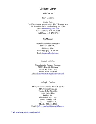 Danny Lee Catron
References:
Stacy Moomaw
Senior Tech
Total Technology Management / The Telephone Man
100 Waterman Drive Harrisonburg, VA 22802
Email: smoomaw@ttmol.com
Business Phone: 540-432-1385
Cell Phone: 540-271-0695
Joe Marquez
Deskside Team Lead, MillerCoors
17755 West 32nd Ave
Golden, CO 80401
unified messaging 720-395-7011
Email: josephma@us.ibm.com
Elizabeth A. Shifflett
Manufacturing Systems Engineer
5135 S. Eastside Highway
Elkton, VA 22827-3469
Phone: (540) 289-8143
Email: elizabeth.shifflett@millercoors.com
Jeffrey L. Vaughan
Manager Environmental, Health & Safety
CDD Contract Services
Thermo Fisher Scientific
8365 Valley Pike
PO Box 307
Middletown, VA 22645
Phone: 540-869-8296
Fax: 540-869-8129
Mobile: 540-533-2588
Email: jeffrey.vaughan@thermofisher.com
^ Will provide extra references if needed.
 