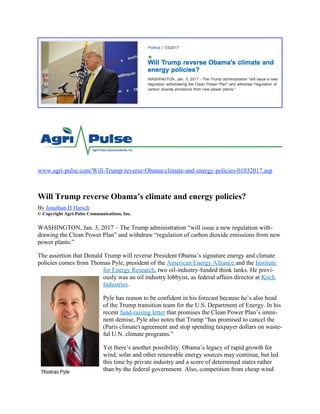 www.agri-pulse.com/Will-Trump-reverse-Obama-climate-and-energy-policies-01032017.asp
Will Trump reverse Obama’s climate and energy policies?
By Jonathan H Harsch
© Copyright Agri-Pulse Communications, Inc.
WASHINGTON, Jan. 3, 2017 – The Trump administration “will issue a new regulation with-
drawing the Clean Power Plan” and withdraw “regulation of carbon dioxide emissions from new
power plants.”
The assertion that Donald Trump will reverse President Obama’s signature energy and climate
policies comes from Thomas Pyle, president of the American Energy Alliance and the Institute
for Energy Research, two oil-industry-funded think tanks. He previ-
ously was an oil industry lobbyist, as federal affairs director at Koch
Industries.
Pyle has reason to be confident in his forecast because he’s also head
of the Trump transition team for the U.S. Department of Energy. In his
recent fund-raising letter that promises the Clean Power Plan’s immi-
nent demise, Pyle also notes that Trump “has promised to cancel the
(Paris climate) agreement and stop spending taxpayer dollars on waste-
ful U.N. climate programs.”
Yet there’s another possibility. Obama’s legacy of rapid growth for
wind, solar and other renewable energy sources may continue, but led
this time by private industry and a score of determined states rather
than by the federal government. Also, competition from cheap wind
 