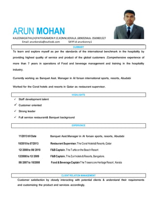 ARUN MOHAN
KALEEMADATHIL(H)PAYYANAMON P.O,KONNI,KERALA ,689692Mob. 0569801327
Email:arunkerala@outlook.com SKYPid-arunkonny1
SUMMARY
To learn and explore myself as per the standards of the international benchmark in the hospitality by
providing highest quality of service and product of the global customers .Comprehensive experience of
more than 7 years in operations of Food and beverage management and training in the hospitality
industry.
Currently working as Banquet Asst. Manager in Al forsan international sports, resorts, Abudabi
Worked for the Coral hotels and resorts in Qatar as restaurant supervisor.
HIGHLIGHTS
 Staff development talent
 Customer oriented
 Strong leader
 Full service restaurant& Banquet background
EXPERIENCE
11/2013till Date Banquet Asst.Manager in Al forsan sports, resorts, Abudabi
10/2010to 07/2013 RestaurantSupervisor.TheCoralHotels&Resorts,Qatar
12/ 2008to 08/ 2010 F&BCaptain.TheTurtleontheBeach Resort
12/2008to 12/ 2009 F&BCaptain.TheZurihotels&Resorts, Bangalore.
08/ 2007to 10/2008 Food &BeverageCaptainTheTravancoreHeritageResort, Kerala
CLIENT RELATION MANAGEMENT
Customer satisfaction by closely interacting with potential clients & understand their requirements
and customizing the product and services accordingly.
 