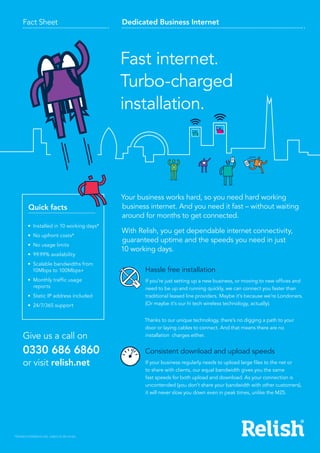Fact Sheet Dedicated Business Internet
Fibre-fast broadband
without the wires
Fast internet.
Turbo-charged
installation.
Give us a call on
0330 686 6860
or visit relish.net
•	 Installed in 10 working days*
•	 No upfront costs*
•	 No usage limits
•	 99.99% availability
•	 Scalable bandwidths from
10Mbps to 100Mbps+
•	 Monthly traffic usage
reports
•	 Static IP address included
•	 24/7/365 support
Quick facts
*Standard installations only, subject to site survey.
Your business works hard, so you need hard working
business internet. And you need it fast – without waiting
around for months to get connected.
With Relish, you get dependable internet connectivity,
guaranteed uptime and the speeds you need in just
10 working days.  
Hassle free installation
If you’re just setting up a new business, or moving to new offices and
need to be up and running quickly, we can connect you faster than
traditional leased line providers. Maybe it’s because we’re Londoners.
(Or maybe it’s our hi tech wireless technology, actually).
Thanks to our unique technology, there’s no digging a path to your
door or laying cables to connect. And that means there are no
installation charges either.
Consistent download and upload speeds
If your business regularly needs to upload large files to the net or
to share with clients, our equal bandwidth gives you the same
fast speeds for both upload and download. As your connection is
uncontended (you don’t share your bandwidth with other customers),
it will never slow you down even in peak times, unlike the M25.
 