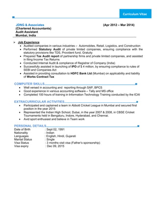 Curriculum Vitae
JDNG & Associates (Apr 2012 – Mar 2014)
(Chartered Accountants)
Audit Assistant
Mumbai, India
Job Experience
• Audited companies in various industries – Automobiles, Retail, Logistics, and Construction
• Performed Statutory Audit of private limited companies, ensuring compliance with the
statutory provisions like TDS, Provident fund, Gratuity
• Prepared Tax Audit report of partnership firms and private limited companies, and assisted
in filing Income Tax Returns 
• Conducted Internal Audit & compliance of Registrar of Company (India)
• Successfully assisted in launching of IPO of $ 4 million, by ensuring compliance to rules of
SEBI and Companies Act
• Assisted in providing consultation to HDFC Bank Ltd (Mumbai) on applicability and liability
of Works Contract Tax
COMPUTER SKILLS
• Well versed in accounting and reporting through SAP, BPCS
• Good experience in various accounting software – Tally and MS office
• Completed 100 hours of training in Information Technology Training conducted by the ICAI
EXTRACURRICULAR ACTIVITIES
• Participated and captained a team in Abbott Cricket League in Mumbai and secured first
position in the year 2015
• Represented the Indian High School, Dubai, in the year 2007 & 2008, in CBSE Cricket
Tournaments held in Bengaluru, Indore, Hyderabad, and Chennai.
• Avid sport enthusiast and believe in Team work
PERSONAL DETAILS
Date of Birth : Sept 02, 1991
Nationality : Indian
Languages : English, Hindi, Gujarati
Marital Status : Single
Visa Status : 3 months visit visa (Father’s sponsorship)
Visa expiry : Dec 09, 2015
 