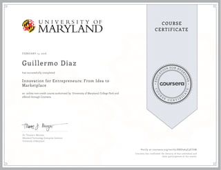 EDUCA
T
ION FOR EVE
R
YONE
CO
U
R
S
E
C E R T I F
I
C
A
TE
COURSE
CERTIFICATE
FEBRUARY 13, 2016
Guillermo Diaz
Innovation for Entrepreneurs: From Idea to
Marketplace
an online non-credit course authorized by University of Maryland, College Park and
offered through Coursera
has successfully completed
Dr. Thomas J. Mierzwa
Maryland Technology Enterprise Institute
University of Maryland
Verify at coursera.org/verify/RND369Z3ETZM
Coursera has confirmed the identity of this individual and
their participation in the course.
 