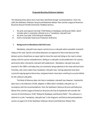 Proposed Bicycling Ordinance Updates
The following three policy items have been identified through recommendations from City
staff, the Northwest Arkansas Bicycle and Pedestrian Master Plan and the League of American
Bicyclists Bicycle Friendly Community feedback process.
I. Re-write and expand City Code 73.04 Riding on Roadways and Bicycles Paths- which
includes what is commonly referred to as a “mandatory side path law”.
II. Re-write City Code 73.05 Riding On Sidewalks
III. Draft a Vulnerable Road Users Protection Ordinance
I. Background on Mandatory Side Path Laws:
Mandatory side path laws require cyclists to use a side path where provided instead of
riding on the road. Cyclists and safety advocates are opposed to these laws because they
believe cyclists should have an equal right to share the road and riding on the road is almost
always safer for cyclists and pedestrians. Riding on a side path can be problematic for cyclists,
particularly when sharing the side path with pedestrians. Mandatory side path laws were
enacted in the 1960’s and today they are commonly being repealed at the state and local level.
Currently, only seven states have mandatory side path laws. Cycling advocates have been
successful arguing against these laws, and governments have been unwilling to assume liability
for the safety of side paths.
The State of Arkansas does not have a mandatory side path law; however, Fayetteville
does have a city ordinance (73.04, adopted in 1965) which mandates side path use. In
accordance with the recommendations from the Northwest Arkansas Bicycle and Pedestrian
Master Plan and the League of American Bicyclists the City of Fayetteville will consider the
revision of City Ordinance 73.04 “Riding On Roadways and Bicycles Paths”. This ordinance is
referred to as the “mandatory side path law” in the Programs and Policies Recommendations
section on page 6-55 of the Northwest Arkansas Bicycle and Pedestrian Master Plan.
 