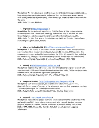 Description: We have developed app that is just like and social messaging app based on
login, registration, posts, comments, replies and likes etc. In the app we can reward
coins to any other user by mentioning them in message. We have created REST APIS for
the same
Skills : Ruby On Rails, REST API
• Dig Local ( https://diglocal.com )
Description: Get the authentic experience. Find the shops, artists, restaurants that
locals know and love. Daily scoops. Free app. We make it easy to discover the local
flavor that gives a city its unique vibe and keeps it from being Anywhere, USA.
Skills : Ruby On Rails, Solr Search, Domain Mapping, Wildcard Domain SSL Certificate,
Search Engine Optimization, Heroku
• Alarm bei Radioaktivität ( http://alarm.oeko-gruppe-laupen.ch )
Description: In the vicinity of each Swiss nuclear power plants about a dozen stations
are ever placed that measure the radioactivity every 10 minutes . ENSI operates this
measurement probes and publishes the data on the Web . We store this data and allow
you additionally , that you are informed at high values immediately via email or SMS.
Skills : Python, Django, PostgreSQL, Cron Jobs, ImageMagick, HTML / CSS
• Politify ( http://development.politify.net.au )
Description: Incorporating advanced social networking tools to help you connect with
your community. Using sophisticated reasoning assistance tools, Politify members make
sure that ideas are fact based, logical and appropriate.
Skills : Python, Django, AngularJS, REST API, MYSQL, HTML / CSS
• Diagnositc Survey ( http://curbhq.com , http://weight121.com )
Description: Curb Makes it easier , Discover Healthy alternatives just for you!.
Diagnostic Survey is one of the part of the app where user can do a survey and can have
a profile depending on the scores of nutritions survey.
Skills : Ruby On Rails, MongoDB (NoSQL), HTML / CSS, Cap Deployment
• Apptual ( http://www.apptual.com )
Description: Apptual helps people learn and collaborate online the way they do in the
real world... And let's you create an environment where people work on common
projects, inspired by relevant content, supported by mentors and by each others.
Skills : HTML / CSS, MongoDB , Ruby On Rails, Solr Search, Domain Mapping,
Subdomains
3
 