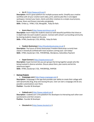 • Arc 9 ( http://www.arc9.com )
Description: Arc9 is great platform for multiple purpose works. Simplify your creative
workflow with all your creative work video, print, web & audio files in one digital
workspace. Connect your team, clients and other creatives to a simple visual process.
Review, Share and Present internally and globally.
Skills : Ember.js, HTML / CSS, MongoDB , Ruby On Rails
• Acorn Hours ( http://www.acornhours.com )
Description: Acorn helps the students stand out with beautiful portfolios that show an
in depth look into each student's passion. Connect with school's surrounding community
by sharing students impact on the area.
Skills : HTML /JavaScript / CSS, MYSQL, Ruby On Rails
• Feedom Bootcamps ( http://freedombootcamps.co.uk/ )
Description: The future of fitness bootcamps! Freedom Bootcamps currenly have
classes in Streetly & Lichfield with more locations coming soon. Join today!
Skills : HTML /JavaScript / CSS, PHP/MYSQL, Wordpress, GoCardless Payment
• Expat Connect ( http://expatconnect.ae )
Description: Expat Connect lets you join groups that bring together people who like
being involved in diverse activities. Discuss about them, plan events and let the
adventures begin!
Skills : HTML /JavaScript / CSS, PHP/MYSQL, PHPFOX
• Startup Projects
• Snapspage.com ( http://www.snapspage.com )
Description : Snapspage is the app that provides user ability to create their collage with
with dynamically drag, drop and resizing the pics. User can own a snappage and do any
possible customizations over there.
Position : Founder & Developer
• Codead.com ( http://www.codead.com )
Description : CodeAd.com is the plateform for developers to interacting each other over
questionaires and their answers.
Position : Founder & Developer
• Clecotech.in ( http://www.clecotech.in )
4
 