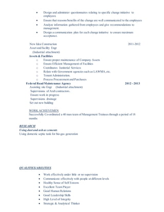  Design and administer questionnaires relating to specific change initiative to
employees
 Ensure that reasons/benefits of the change are well communicated to the employees
 Analyze information gathered from employees and give recommendations to
management.
 Design a communication plan for each change initiative to ensure maximum
acceptance.
New Idea Construction 2011-2012
Asset and facility Engr
(Industrial attachment)
Assets & Facilities
o Ensure proper maintenance of Company Assets
o Ensure Efficient Management of Facilities
o Coordinates Janitorial Services
o Relate with Government agencies such as LAWMA,etc.
o Tenant Administration.
o Process Procurement and Purchases
Federal Road Maintenance Agency 2012 - 2013
Assisting site Engr (Industrial attachment)
Supervisions of Arab contractors.
Ensure work in progress
Supervisions drainage
Set out new building
WORK ACHIEVEMEN
Successfully Co-ordinated a 40 man team of Management Trainees through a period of 18
months
RESEARCH
Using dust and ash as cements
Using domestic septic tank for bio-gas generation
QUALITIES/ABILITIES
 Work effectively under little or no supervision
 Communicate effectively with people at different levels
 Healthy Sense of Self Esteem
 Excellent Team Player
 Good Human Relations
 Good Leadership Skills
 High Level of Integrity
 Strategic & Analytical Thinker
 