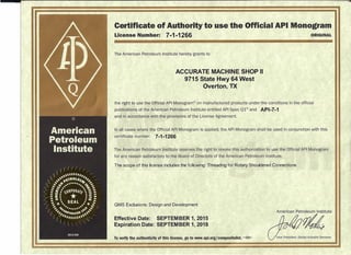 Certificate of Authority to use the Official API Monogram
License Number: 7-1-1266 ORIGINAL
The American Petroleum Institute hereby grants to
ACCURATE MACHINE SHOP II
9715 State Hwy 64 West
Overton, TX
the right to use the Official API Monogram" on manufactured products under the conditions in the official
publications of the American Petroleum Institute entitled API Spec Q1® and API-7-1
and in accordance with the provisions of the License Agreement.
In all cases where the Official API Monogram is applied, the API Monogram shall be used in conjunction with this
certificate number: 7-1-1266
The American Petroleum Institute reserves the right to revoke this authorization to use the Official API Monogram
for any reason satisfactory to the Board of Directors of the American Petroleum Institute.
The scope of this license includes the following: Threading for Rotary Shouldered Connections
QMS Exclusions: Design and Development
Effective Date: SEPTEM BER 1, 2015
Expiration Date: SEPTEMBER 1, 2018
American Petroleum Institute
-~
To verify the authenticity of this license, go to www.api.orgjcompositelist. 8•••• '
Vice President. Global Industry Services
 