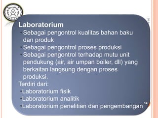 Laboratorium
•Sebagai pengontrol kualitas bahan baku
dan produk
•Sebagai pengontrol proses produksi
•Sebagai pengontrol terhadap mutu unit
pendukung (air, air umpan boiler, dll) yang
berkaitan langsung dengan proses
produksi.
Terdiri dari:
•Laboratorium fisik
•Laboratorium analitik
•Laboratorium penelitian dan pengembangan
09Agustus2015
14
 