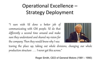 Opera+onal	
  Excellence	
  –	
  	
  
Strategy	
  Deployment	
  
“I   sure   wish   I’d   done   a   be1er   job   of  
communicating   with   GM   people.   I’d   do   that  
diﬀerently   a   second   time   around   and   make  
sure  they  understand  and  shared  my  vision  for  
the  company.  Then  they  would  know  why  I  was
tearing   the   place   up,   taking   out   whole   divisions,   changing   our   whole  
production  stCDctDre    .  .  .    I  never  got  this  across.”  
  
Roger Smith, CEO of General Motors (1981 - 1990)
 