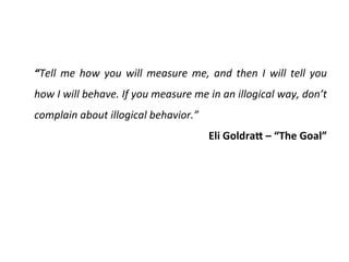 “Tell	
   me	
   how	
   you	
   will	
   measure	
   me,	
   and	
   then	
   I	
   will	
   tell	
   you	
  
how	
  I	
  will	
  behave.	
  If	
  you	
  measure	
  me	
  in	
  an	
  illogical	
  way,	
  don’t	
  
complain	
  about	
  illogical	
  behavior.”	
  
Eli	
  GoldraR	
  –	
  “The	
  Goal”	
  
 