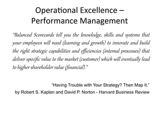 Opera+onal	
  Excellence	
  –	
  	
  
Performance	
  Management	
  
“Balanced   Scorecards   tell   you   the   knowledge,   skills   and   systems   that  
your  employees  will  need  (lear:ing  and  g;owth)  to  innovate  and  build  
the  right  st;ategic  capabilities  and  eﬃciencies  (inter:al  processes)  that  
deliver  speciﬁc  value  to  the  market  (customer)  which  will  eventAally  lead  
to  higher  shareholder  value  (ﬁnancial).”  
  
“Having Trouble with Your Strategy? Then Map It.”
by Robert S. Kaplan and David P. Norton - Harvard Business Review
 