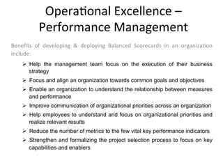 Ø  Help the management team focus on the execution of their business
strategy
Ø  Focus and align an organization towards common goals and objectives
Ø  Enable an organization to understand the relationship between measures
and performance
Ø  Improve communication of organizational priorities across an organization
Ø  Help employees to understand and focus on organizational priorities and
realize relevant results
Ø  Reduce the number of metrics to the few vital key performance indicators
Ø  Strengthen and formalizing the project selection process to focus on key
capabilities and enablers
Opera+onal	
  Excellence	
  –	
  
Performance	
  Management	
  
Beneﬁts	
   of	
   developing	
   &	
   deploying	
   Balanced	
   Scorecards	
   in	
   an	
   organiza+on	
  
include:	
  
 