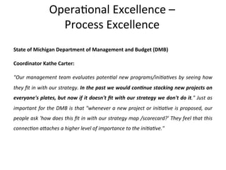 Opera+onal	
  Excellence	
  –	
  	
  
Process	
  Excellence	
  
State	
  of	
  Michigan	
  Department	
  of	
  Management	
  and	
  Budget	
  (DMB)	
  
Coordinator	
  Kathe	
  Carter:	
  
"Our	
  management	
  team	
  evaluates	
  poten=al	
  new	
  programs/ini=a=ves	
  by	
  seeing	
  how	
  
they	
  ﬁt	
  in	
  with	
  our	
  strategy.	
  In	
  the	
  past	
  we	
  would	
  con9nue	
  stacking	
  new	
  projects	
  on	
  
everyone's	
  plates,	
  but	
  now	
  if	
  it	
  doesn't	
  ﬁt	
  with	
  our	
  strategy	
  we	
  don't	
  do	
  it."	
  Just	
  as	
  
important	
  for	
  the	
  DMB	
  is	
  that	
  "whenever	
  a	
  new	
  project	
  or	
  ini=a=ve	
  is	
  proposed,	
  our	
  
people	
  ask	
  'how	
  does	
  this	
  ﬁt	
  in	
  with	
  our	
  strategy	
  map	
  /scorecard?'	
  They	
  feel	
  that	
  this	
  
connec=on	
  a]aches	
  a	
  higher	
  level	
  of	
  importance	
  to	
  the	
  ini=a=ve."	
  	
  
 
