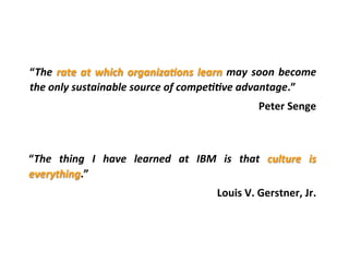 “The	
  rate	
  at	
  which	
  organiza9ons	
  learn	
  may	
  soon	
  become	
  
the	
  only	
  sustainable	
  source	
  of	
  compe99ve	
  advantage.”	
  	
  
Peter	
  Senge	
  
	
  
“The	
   thing	
   I	
   have	
   learned	
   at	
   IBM	
   is	
   that	
   culture	
   is	
  
everything.”	
  
Louis	
  V.	
  Gerstner,	
  Jr.	
  
 