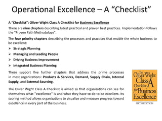 Opera+onal	
  Excellence	
  –	
  A	
  “Checklist”	
  
A	
  “Checklist”:	
  Oliver	
  Wight	
  Class	
  A	
  Checklist	
  for	
  Business	
  Excellence	
  	
  
There	
  are	
  nine	
  chapters	
  describing	
  latest	
  prac+cal	
  and	
  proven	
  best	
  prac+ces.	
  Implementa+on	
  follows	
  
the	
  “Proven	
  Path	
  Methodology”.	
  	
  	
  
These	
   support	
   ﬁve	
   further	
   chapters	
   that	
   address	
   the	
   prime	
   processes	
  	
  	
  	
  	
  	
  	
  	
  	
  	
  	
  	
  	
  	
  	
  	
  	
  
in	
  most	
  organiza+ons:	
  Products	
  &	
  Services,	
  Demand,	
  Supply	
  Chain,	
  Internal	
  
Supply,	
  and	
  External	
  Sourcing.	
  
The	
  Oliver	
  Wight	
  Class	
  A	
  Checklist	
  is	
  aimed	
  so	
  that	
  organiza+ons	
  can	
  see	
  for	
  
themselves	
  what	
  "excellence"	
  is	
  and	
  what	
  they	
  have	
  to	
  do	
  to	
  be	
  excellent.	
  Its	
  
scoring	
  method	
  allows	
  organiza+ons	
  to	
  visualize	
  and	
  measure	
  progress	
  toward	
  
excellence	
  in	
  every	
  part	
  of	
  the	
  business.	
  
The	
  four	
  priority	
  chapters	
  describing	
  the	
  processes	
  and	
  prac+ces	
  that	
  enable	
  the	
  whole	
  business	
  to	
  
be	
  excellent:	
  
Ø  Strategic	
  Planning	
  
Ø  Managing	
  and	
  Leading	
  People	
  
Ø  Driving	
  Business	
  Improvement	
  
Ø  Integrated	
  Business	
  Planning	
  
 