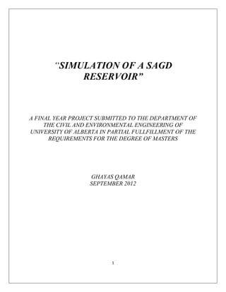 1
“SIMULATION OF A SAGD
RESERVOIR”
A FINAL YEAR PROJECT SUBMITTED TO THE DEPARTMENT OF
THE CIVIL AND ENVIRONMENTAL ENGINEERING OF
UNIVERSITY OF ALBERTA IN PARTIAL FULLFILLMENT OF THE
REQUIREMENTS FOR THE DEGREE OF MASTERS
GHAYAS QAMAR
SEPTEMBER 2012
 