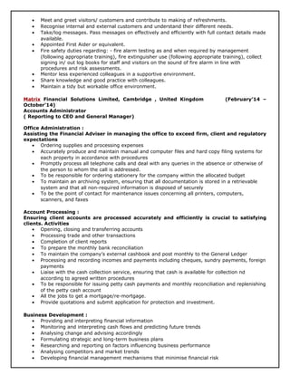 • Meet and greet visitors/ customers and contribute to making of refreshments.
• Recognise internal and external customers and understand their different needs.
• Take/log messages. Pass messages on effectively and efficiently with full contact details made
available.
• Appointed First Aider or equivalent.
• Fire safety duties regarding: - fire alarm testing as and when required by management
(following appropriate training), fire extinguisher use (following appropriate training), collect
signing in/ out log books for staff and visitors on the sound of fire alarm in line with
procedures and risk assessments.
• Mentor less experienced colleagues in a supportive environment.
• Share knowledge and good practice with colleagues.
• Maintain a tidy but workable office environment.
Matrix Financial Solutions Limited, Cambridge , United Kingdom (February’14 –
October’14)
Accounts Administrator
( Reporting to CEO and General Manager)
Office Administration :
Assisting the Financial Adviser in managing the office to exceed firm, client and regulatory
expectations
• Ordering supplies and processing expenses
• Accurately produce and maintain manual and computer files and hard copy filing systems for
each property in accordance with procedures
• Promptly process all telephone calls and deal with any queries in the absence or otherwise of
the person to whom the call is addressed.
• To be responsible for ordering stationery for the company within the allocated budget
• To maintain an archiving system, ensuring that all documentation is stored in a retrievable
system and that all non-required information is disposed of securely
• To be the point of contact for maintenance issues concerning all printers, computers,
scanners, and faxes
Account Processing :
Ensuring client accounts are processed accurately and efficiently is crucial to satisfying
clients. Activities
• Opening, closing and transferring accounts
• Processing trade and other transactions
• Completion of client reports
• To prepare the monthly bank reconciliation
• To maintain the company’s external cashbook and post monthly to the General Ledger
• Processing and recording incomes and payments including cheques, sundry payments, foreign
payments
• Liaise with the cash collection service, ensuring that cash is available for collection nd
according to agreed written procedures
• To be responsible for issuing petty cash payments and monthly reconciliation and replenishing
of the petty cash account
• All the jobs to get a mortgage/re-mortgage.
• Provide quotations and submit application for protection and investment.
Business Development :
• Providing and interpreting financial information
• Monitoring and interpreting cash flows and predicting future trends
• Analysing change and advising accordingly
• Formulating strategic and long-term business plans
• Researching and reporting on factors influencing business performance
• Analysing competitors and market trends
• Developing financial management mechanisms that minimise financial risk
 