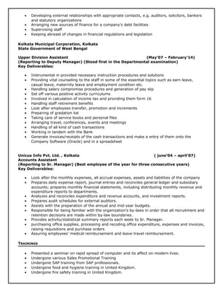 • Developing external relationships with appropriate contacts, e.g. auditors, solicitors, bankers
and statutory organizations
• Arranging new sources of finance for a company's debt facilities
• Supervising staff
• Keeping abreast of changes in financial regulations and legislation
Kolkata Municipal Corporation, Kolkata
State Government of West Bengal
Upper Division Assistant (May’07 – February’14)
(Reporting to Deputy Manager) (Stood first in the Departmental examination)
Key Deliverables:
• Instrumental in provided necessary instruction procedures and solutions
• Providing vital counseling to the staff in some of the essential topics such as earn leave,
casual leave, maternity leave and employment condition etc.
• Handling salary compromise procedures and generation of pay slip
• Set off various positive activity curriculums
• Involved in calculation of income tax and providing them form 16
• Handling staff retirement benefits
• Look after employees transfer, promotion and increments
• Preparing of gradation list
• Taking care of service books and personal files
• Arranging travel, conferences, events and meetings
• Handling of all kind of cash transactions
• Working in tandem with the Bank
• Generate invoices/receipts of the cash transactions and make a entry of them onto the
Company Software (Oracle) and in a spreadsheet
Unicus Info Pvt. Ltd. , Kolkata ( june’04 – april’07)
Accounts Assistant
(Reporting to Sr. Manager) (Best employee of the year for three consecutive years)
Key Deliverables:
• Look after the monthly expenses, all accrual expenses, assets and liabilities of the company
• Prepares daily expense report, journal entries and reconciles general ledger and subsidiary
accounts; prepares monthly financial statements, including distributing monthly revenue and
expenditure reports to departments.
• Analyzes and reconciles expenditure and revenue accounts, and investment reports.
• Prepares audit schedules for external auditors.
• Assists with the preparation of the annual and mid-year budgets.
• Responsible for being familiar with the organization’s by-laws in order that all recruitment and
retention decisions are made within by-law boundaries.
• Provides activity/statistical summary reports each week to Sr. Manager.
• purchasing office supplies, processing and recoding office expenditure, expenses and invoices,
raising requisitions and purchase orders
• Assuring employees’ medical reimbursement and leave travel reimbursement.
TRAININGS
• Presented a seminar on rapid spread of computer and its affect on modern lives.
• Undergone various Sales Promotional Training
• Undergone SAP training from SAP professionals.
• Undergone food and hygiene training in United Kingdom.
• Undergone fire safety training in United Kingdom.
 