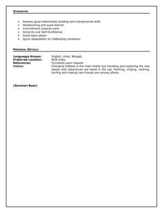 STRENGTHS
• Possess good relationship building and interpersonal skills
• Hardworking and quick learner
• Commitment towards work
• Sincerity and Self-Confidence
• Good team player
• Quick adaptability to challenging situations
PERSONAL DETAILS
Languages Known: English, Hindi, Bengali,
Preferred Location: NCR-India
References: Furnished upon request
Hobbies: Changing hobbies is the main hobby but traveling and exploring the new
places with adventures are listed in the top. Painting, singing, cooking,
surfing and making new friends are among others.
(Sanchari Bose)
 