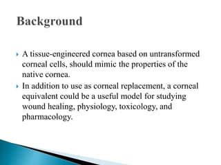  A tissue-engineered cornea based on untransformed
corneal cells, should mimic the properties of the
native cornea.
 In addition to use as corneal replacement, a corneal
equivalent could be a useful model for studying
wound healing, physiology, toxicology, and
pharmacology.
 
