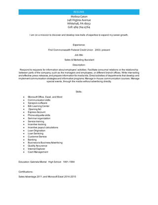 Melissa Gaton
248 Virginia Avenue
Whitehall, PA 18052
Cell: 484-764-4764
RESUME
I am on a mission to discover and develop new traits of expertise to expand my career growth.
Experience:
First Commonwealth Federal Credit Union 2003- present
Job title:
Sales & Marketing Assistant
Description:
Respond to requests for information about employers' activities. Facilitate consumer relations or the relationship
between parts of the company, such as the managers and employees, or different branch offices. Write interesting
and effective press releases,and prepare information for media kits.Directactivities of departments that develop and
implementcommunication strategies and information programs.Manage in-house communication courses. Manage
special events, through the media without advertising directly.
Skills:
 Microsoft Office, Excel, and Word
 Communication skills
 Synapsis software
 BAI Learning Center
 Opening Act
 Express Account
 Phone etiquette skills
 Seminar organization
 Service training
 Incentive tracking
 Incentive payout calculations
 Loan Origination
 Loan Servicing
 Customer Service
 Banking
 Business to Business Advertising
 Quality Assurance
 Internet Explorer
 Cash Management
Education:Gabriela Mistral High School 1991-1994
Certifications:
Sales Advantage 2011,and Microsoft Excel 2014-2015
 