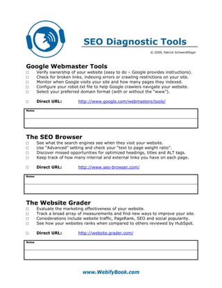 SEO Diagnostic Tools
                                                                 © 2009, Patrick Schwerdtfeger




Google Webmaster Tools
□       Verify ownership of your website (easy to do – Google provides instructions).
□       Check for broken links, indexing errors or crawling restrictions on your site.
□       Monitor when Google visits your site and how many pages they indexed.
□       Configure your robot.txt file to help Google crawlers navigate your website.
□       Select your preferred domain format (with or without the “www”).

□       Direct URL:         http://www.google.com/webmasters/tools/

Notes




The SEO Browser
□       See what the search engines see when they visit your website.
□       Use “Advanced” setting and check your “text to page weight ratio”.
□       Discover missed opportunities for optimized headings, titles and ALT tags.
□       Keep track of how many internal and external links you have on each page.

□       Direct URL:         http://www.seo-browser.com/

Notes




The Website Grader
□       Evaluate the marketing effectiveness of your website.
□       Track a broad array of measurements and find new ways to improve your site.
□       Considerations include website traffic, PageRank, SEO and social popularity.
□       See how your websites ranks when compared to others reviewed by HubSpot.

□       Direct URL:         http://website.grader.com/

Notes




                               www.WebifyBook.com
 