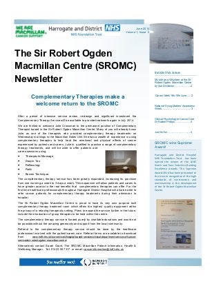 The Sir Robert Ogden
Macmillan Centre (SROMC)
Newsletter
Inside this issue
My role as a Volunteer at the Sir
Robert Ogden Macmillan Centre
by Sue Dickinson………..……...2
‘Carers Week’ 9th-15th June......2
National ‘Dying Matters’ Awareness
Week……………………………...3
Clinical Psychology in Cancer Care
Dr Rachel Phillips……………….4
Just for fun……………………….4
SROMC wins Supreme
Award!
Harrogate and District Hospital
NHS Foundation Trust has been
named the winner of the LABC
North and East Yorkshire Building
Excellence Awards. The Supreme
Award 2014 has been presented to
the trust in recognition of the high
standards of construction and
workmanship in the development
of the Sir Robert Ogden Macmillan
Centre.
Complementary Therapies make a
welcome return to the SROMC
After a period of intensive service review, re-design and significant investment the
Complementary Therapy Service will be available to provide treatments again in July 2014.
We are thrilled to welcome Julie Crossman to the permanent position of Complementary
Therapist based in the Sir Robert Ogden Macmillan Centre. Many of you will already know
Julie as one of the therapists who provided complementary therapy treatments on
Wednesday mornings in the Macmillan Dales Unit. She has a wealth of experience in using
complementary therapies to help treat the emotional and physical effects of cancer
experienced by patients and carers. Julie is qualified to practice a range of complementary
therapy treatments, and will be able to offer patients and
carers sessions using;
 Therapeutic Massage,
 Daoyin Tao
 Reflexology
 Reiki
 Bowen Technique.
The complementary therapy service has been greatly expanded, increasing its provision
from one morning a week to 3 days a week. This expansion will allow patients and carers to
have greater access to the real benefits that complementary therapies can offer. For the
first time healthcare professionals throughout Harrogate District Hospital will also be able to
refer cancer patients for complementary therapy treatments during their admission to
hospital.
The Sir Robert Ogden Macmillan Centre is proud to have its very own purpose built
complementary therapy treatment room which offers the highest quality equipment within
the privacy of a relaxing therapeutic setting. Plans to expand the service further in the future,
include the introduction of group therapies to be held within the centre.
The complementary therapy service is funded purely by charitable donations and would not
be possible without the amazing generosity and support from the local community.
Referral to the complementary therapy service should be done by the healthcare
professional involved with the patient/carers care. Referral forms are available to download
from www.hdft.nhs.uk/our-services/hospital-based-services/clinical-department-service-a-f/cancer-
services/sir-robert-ogden-macmillan-centre/
Alternatively contact Sarah Grant, The SROMC Macmillan Patient Information, Health &
Wellbeing Manager. Tel: 01423 55 7317 or email: cancerinformation@hdft.nhs.uk
June 2014
Volume 1, Issue 2
 
