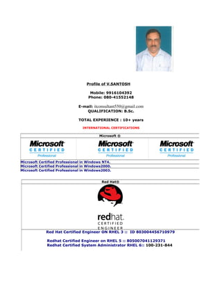 Profile of V.SANTOSH
Mobile: 9916104392
Phone: 080-41552148
E-mail: itconsultant550@gmail.com
QUALIFICATION: B.Sc.
TOTAL EXPERIENCE : 10+ years
INTERNATIONAL CERTIFICATIONS
Microsoft ®
Microsoft Certified Professional in Windows NT4.
Microsoft Certified Professional in Windows2000.
Microsoft Certified Professional in Windows2003.
Red Hat®
Red Hat Certified Engineer ON RHEL 3 :: ID 803004456710979
Redhat Certified Engineer on RHEL 5 :: 805007041129371
Redhat Certified System Administrator RHEL 6:: 100-231-844
 