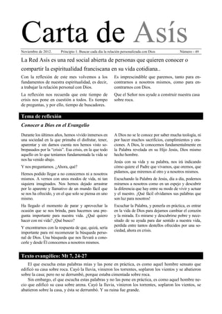 Carta de Asís
Noviembre de 2012.      Principio 1. Buscar cada día la relación personalizada con Dios            Número - 49

La Red Asís es una red social abierta de personas que quieren conocer o
compartir la espiritualidad franciscana en su vida cotidiana..
Con la reflexión de este mes volvemos a los                Es imprescindible que paremos, tanto para en-
fundamentos de nuestra espiritualidad, es decir,           contrarnos a nosotros mismos, como para en-
a trabajar la relación personal con Dios.                  contrarnos con Dios.
La reflexión nos recuerda que este tiempo de               Que el Señor nos ayude a construir nuestra casa
crisis nos pone en cuestión a todos. Es tiempo             sobre roca.
de preguntas, y por ello, tiempo de buscadores.

Tema de reflexión
Conocer a Dios en el Evangelio
Durante los últimos años, hemos vivido inmersos en         A Dios no se le conoce por saber mucha teología, ni
una sociedad en la que primaba el disfrutar, tener,        por hacer muchos sacrificios, cumplimientos y ora-
aparentar y sin darnos cuenta nos hemos visto so-          ciones. A Dios, le conocemos fundamentalmente en
brepasados por la “crisis”. Esa crisis, en la que todo     la Palabra revelada en su Hijo Jesús, Dios mismo
aquello en lo que teníamos fundamentada la vida se         hecho hombre.
nos ha venido abajo.
                                                           Jesús con su vida y su palabra, nos irá indicando
Y nos preguntamos. ¿Ahora, qué?                            cómo quiere el Padre que vivamos, que oremos, que
                                                           pidamos, que miremos al otro y a nosotros mismos.
Hemos podido llegar a no conocernos ni a nosotros
mismos. A vernos con unos modos de vida, ni tan            Escuchando la Palabra de Jesús, día a día, podemos
siquiera imaginados. Nos hemos dejado arrastrar            mirarnos a nosotros como en un espejo y descubrir
por lo aparente y llamativo de un mundo fácil que          la diferencia que hay entre su modo de vivir y actuar
se nos ha ofrecido, y en el que solo se piensa en uno      y el nuestro. ¡Qué fácil olvidamos sus palabras que
mismo.                                                     son luz para nosotros!
Ha llegado el momento de parar y aprovechar la             Escuchar la Palabra, y ponerla en práctica, es entrar
ocasión que se nos brinda, para hacernos una pre-          en la vida de Dios para dejarnos cambiar el corazón
gunta importante para nuestra vida. ¿Qué quiero            y la mirada. Es mirarse y descubrirse pobre y nece-
hacer con mi vida? ¿Qué busco?                             sitado de su ayuda para dar sentido a nuestra vida,
                                                           perdida entre tantos destellos ofrecidos por una so-
Y encontrarnos con la respuesta de que, quizá, sería
                                                           ciedad, ahora en crisis.
importante para mí recomenzar la búsqueda perso-
nal de Dios. Una búsqueda que nos llevará a cono-
cerle y desde Él conocernos a nosotros mismos.


Texto evangélico: Mt 7, 24-27
    El que escucha estas palabras mías y las pone en práctica, es como aquel hombre sensato que
edificó su casa sobre roca. Cayó la lluvia, vinieron los torrentes, soplaron los vientos y se abatieron
sobre la casa; pero no se derrumbó, porque estaba cimentada sobre roca.
    Sin embargo, el que escucha estas palabras y no las pone en práctica, es como aquel hombre ne-
cio que edificó su casa sobre arena. Cayó la lluvia, vinieron los torrentes, soplaron los vientos, se
abatieron sobre la casa, y ésta se derrumbó. Y su ruina fue grande.
 