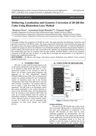 A Singh Bhandari et al Int. Journal of Engineering Research and Applications www.ijera.com 
ISSN : 2248-9622, Vol. 4, Issue 9( Version 1), September 2014, pp.12-17 
www.ijera.com 12 | P a g e 
Deblurring, Localization and Geometry Correction of 2D QR Bar Codes Using Richardson Lucy Method Manpreet Kaur*, Amandeep Singh Bhandari**, Charanjit Singh*** *(Student, Department of Electronics and Communication Engg., Punjabi University, Patiala) ** (Assistant Professor, Department of Electronics and Communication Engg., Punjabi University, Patiala) *** (Assistant Professor, Department of Electronics and Communication Engg., Punjabi University, Patiala) Abstract This paper includes the recognition of 2D QR bar codes. This paper describes the deblurring, localization and geometry correction of 2D QR bar codes. The images captured are blurred due motion between the image and the camera. Hence the image containing the QR barcode cannot be read by QR reader. To make the QR barcode readable the images are need to be deblurred. Lucy Richardson method and Weiner Deconvolution Method is used to deblurr and localize the bar code. From both of the methods Lucy Richardson Method is best because this method takes less time for execution than the other method. Simulink Model is used for the Geometry correction of the QR bar code. In future, we would like to investigate the generalization of our algorithm to handle more complicated motion blur. KEYWORDS: - 2D QR bar code image, smart phone camera, Richardson Lucy Method, Vision assistant module from lab view. 
I. INTRODUCTION 
QR code is a short stand for quick response code as the creator intended the code to allow its contents to be decoded at high speed. QR Code is a two- dimensional symbol. It was invented in 1994 by Denso, one of major Toyota group companies, and approved as an ISO international standard (ISO/IEC18004) in June 2000. This two-dimensional symbol was initially intended for use in production control of automotive parts, but it has become widespread in other fields. Now QR Code is seen and used everyday everywhere. The primary objective was to create a "code read easily by the scanner equipment". The QR Code is an information matrix that carries meaningful in the vertical direction as nicely as the horizontal, hence the two-dimensional term. By carrying in each direction, QR Codes can carry up to several hundred times the amount of information carried by 1dimensional bar codes. QR Codes, otherwise known as “quick response codes” are part of a whole new way of connecting with consumers via their smart phones and mobile devices. 
II. STRUCTURE OF QR BARCODE Figure 1: Structure of Bar Code Problem definition 
We can see the QR barcode now a days can be seen everywhere. QR barcode is a 2D barcode and it can store more information in comparison to 1D barcode. QR barcodes are been used by many marketing companies for advertisements. Just one click of a QR barcode with a phone having barcode scanner application, can decode the barcode and one can retrieve information stored in it. Now the problem is when the image is captured may be the image is been captured in low contrast, uneven 
RESEARCH ARTICLE OPEN ACCESS  