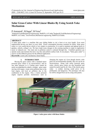 P.Amrutesh et al. Int. Journal of Engineering Research and Applications www.ijera.com 
ISSN : 2248-9622, Vol. 4, Issue 9( Version 3), September 2014, pp.10-21 
www.ijera.com 10 | P a g e 
Solar Grass Cutter With Linear Blades By Using Scotch Yoke Mechanism P.Amrutesh1, B.Sagar2, B.Venu3 1Student,B.Tech(Mechanical Engineering), MeRITS, A.P, India,2Student,B.Tech(Mechanical Engineering), MeRITS ,A.P, India, 3Asst.Professor,Mechanical engineering, MeRITS,A.P,India. ABSTRACT A Solar grass cutter is a machine that uses sliding blades to cut a lawn at an even length. Even more sophisticated devices are there in every field. Power consumption becomes essential for future. Solar grass cutter is a very useful device which is very simple in construction. It is used to maintain and upkeep lawns in gardens, schools, college’s etc. We have made some changes in the existing machine to make its application easier at reduced cost. Our main aim in pollution control is attained through this. Unskilled operation can operate easily and maintain the lawn very fine and uniform surface look. In our project, ―Solar grass cutter‖ is used to cut the different grasses for the different application. Keywords: scotch yoke mechanism, linear blades, 
I. INTRODUCTION 
Moving the grass cutters with a standard motor powered grass cutters is an inconvenience, and no one takes pleasure in it. Cutting grass cannot be easily accomplished by elderly, younger, grass cutter moving with engine create noise pollution due to the loud engine, and local air pollution due to the combustion in the engine. Also, a motor powered engine requires periodic maintenance such as changing the engine oil. Even though electric solar grass are environmentally friendly, they too can be an inconvenience. Along with motor powered grass cutter, electric grass cutters are also hazardous and cannot be easily used by all. Also, if the electric grass cutter is corded, mowing could prove to be problematic and dangerous. The prototype will also be will be charged from sun by using solar panels. 
Figure 1 solar grass cutter with linear blades 
RESEARCH ARTICLE OPEN ACCESS  