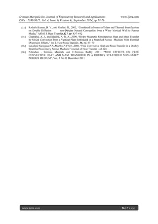 Srinivas Maripala Int. Journal of Engineering Research and Applications www.ijera.com 
ISSN : 2248-9622, Vol. 4, Issue 9( Version 4), September 2014, pp.17-26 
www.ijera.com 26 | P a g e 
[33.] Rathish Kumar, B. V., and Shalini, G., 2005, “Combined Influence of Mass and Thermal Stratification on Double Diffusion non-Darcian Natural Convection from a Wavy Vertical Wall to Porous Media,” ASME J. Heat Transfer,127, pp. 637–642 
[34.] Chamkha, A. J., and Khaled, A.-R. A., 2000, “Hydro-Magnetic Simultaneous Heat and Mass Transfer by Mixed Convection from a Vertical Plate Embedded in a Stratified Porous Medium With Thermal Dispersion Effects,” Int. J. Heat Mass Transfer, 36, pp. 63–70 
[35.] Lakshmi Narayana P.A.,Murthy.P.V.S.N.,2006, “Free Convective Heat and Mass Transfer in a Doubly Stratified Non-Darcy Porous Medium,” Journal of Heat Transfer ,vol.128 
[36.] N.Kishan , Srinivas Maripala and C.Srinivas Reddy .2011, “MHD EFFECTS ON FREE CONVECTIVE HEAT AND MASS TRANSRFER IN A DOUBLY STRATIFIED NON-DARCY POROUS MEDIUM”, Vol. 3 No.12 December 2011 
