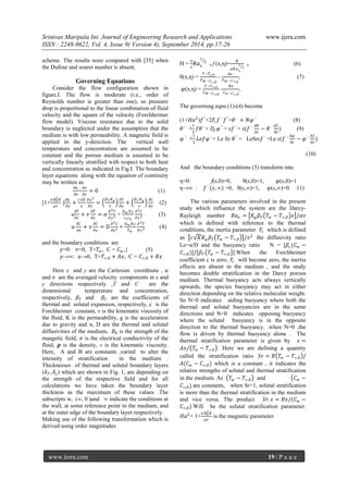 Srinivas Maripala Int. Journal of Engineering Research and Applications www.ijera.com 
ISSN : 2248-9622, Vol. 4, Issue 9( Version 4), September 2014, pp.17-26 
www.ijera.com 19 | P a g e 
scheme. The results were compared with [35] when the Dufour and souret number is absent. Governing Equations Consider the flow configuration shown in figure.I. The flow is moderate (i.e., order of Reynolds number is greater than one), so pressure drop is proportional to the linear combination of fluid velocity and the square of the velocity (Forchheimer flow model). Viscous resistance due to the solid boundary is neglected under the assumption that the medium is with low permeability. A magnetic field is applied in the y-direction. The vertical wall temperature and concentration are assumed to be constant and the porous medium is assumed to be vertically linearly stratified with respect to both heat and concentration as indicated in Fig.I. The boundary layer equations along with the equation of continuity may be written as 휕푢 휕푥 + 휕푣 휕푦 =0 (1) [1+ 휎퐵02퐾 휌푣 ] 휕푢 휕푦 + 푐√퐾 푣 휕푢2 휕푦 = 훽푇퐾푔 푣 휕푇 휕푦 + 훽퐶퐾푔 푣 휕퐶 휕푦 (2) u 휕푇 휕푥 +푣 휕푇 휕푦 =훼 휕2푇 휕푦2 + 퐷푚퐾푇 푐푠푐푝 휕2퐶 휕푦2 (3) 푢 휕퐶 휕푥 +푣 휕퐶 휕푦 =D∂2C∂y2 + 퐷푚퐾푇 푇푚 휕2푇 휕푦2 (4) and the boundary conditions are 푦=0: 푣=0, T=푇푤, C = 퐶푤,} (5) 푦→∞: 푢→0, T=푇∞,0+퐴푥, C = 퐶∞,0+퐵푥 Here x and y are the Cartesian coordinate , 푢 and 푣 are the averaged velocity components in x and y directions respectively ,T and C are the dimensional temperature and concentration, respectively, 훽푇 and 훽퐶 are the coefficients of thermal and solutal expansion, respectively, c is the Forchheimer constant, ν is the kinematic viscosity of the fluid, K is the permeability, g is the acceleration due to gravity and α, D are the thermal and solutal diffusivities of the medium. 퐵0 is the strength of the maagetic field, 휎 is the electrical conductivity of the fluid, 흆 is the density, v is the kinematic viscosity. Here, A and B are constants ,varied to alter the intensity of stratification in the medium . Thicknesses of thermal and solutal boundary layers (훿푇,훿푐) which are shown in Fig. 1, are depending on the strength of the respective field and for all calculations we have taken the boundary layer thickness as the maximum of these values .The subscripts w, (∞, 0 )and ∞ indicate the conditions at the wall, at some reference point in the medium, and at the outer edge of the boundary layer respectively. 
Making use of the following transformation which is derived using order magnitudes 
Η = 푦 푥 R푎푥 12 , f (x,η)= 휓 훼푅푎푥 12 , (6) θ(x,η) = 푇−푇푥,0 푇푊−푇∞,0 - 퐴푥 푇푊−푇∞,0, (7) 휑(x,η) = 퐶−퐶∞,표 퐶푊−퐶∞,0 - 퐵푥 퐶푤−퐶∞,0, The governing eqns.(1)-(4) become (1+퐻푎2)푓"+2퐹푐푓ʹ푓"=휃ʹ+푁휑ʹ (8) 휃ʹʹ+ 12 푓휃ʹ+ 퐷푓휑″ = ε푓ʹ+ ε(푓ʹ휕휃 휕휀 −휃ʹ휕푓 휕휀 ) (9) 휑ʹʹ+ 12 퐿푒푓휑ʹ+ Le Sr 휃″ = LeSrε푓ʹ+Le ε(푓ʹ휕휑 휕휀 −휑ʹ휕푓 휕휀 ) (10) And the boundary conditions (5) transform into η=0: f(ε,0)=0, θ(ε,0)=1, 휑(ε,0)=1 η→∞ : 푓ʹ(휀,∞) =0, θ(ε,∞)=1, 휑(ε,∞)=0 11) 
The various parameters involved in the present study which influence the system are the Darcy- Rayleigh number 푅푎푥= 퐾푔훽푇 푇푤−푇∞,0 푥 /훼푣 which is defined with reference to the thermal conditions, the inertia parameter 퐹푐 which is defined as 푐√퐾퐾푔훽푇 푇푤−푇∞,0 /푣2 the diffusivity ratio Le=α/D and the buoyancy ratio N = [훽푐(퐶푤− 퐶∞,0)]/[훽푇 푇푤−푇∞,0 ].When the Forchheimer coefficient c is zero, 퐹푐 will become zero, the inertia effects are absent in the medium , and the study becomes double stratification in the Darcy porous medium. Thermal buoyancy acts always vertically upwards, the species buoyancy may act in either direction depending on the relative molecular weight. So N>0 indicates aiding buoyancy where both the thermal and solutal buoyancies are in the same directions and N<0 indicates opposing buoyancy where the solutal buoyancy is in the opposite direction to the thermal buoyancy. .when N=0 ,the flow is driven by thermal buoyancy alone . The thermal stratification parameter is given by 휀= 퐴푥/ 푇푤−푇∞,0 . Here we are defining a quantity called the stratification ratio 푆푟=퐵 푇푤−푇∞,0 / 퐴(퐶푤−퐶∞,0) which is a constant , it indicates the relative strengths of solutal and thermal stratification in the medium. As 푇푤−푇∞,0 and 퐶푤− 퐶∞,0 are constants, when Sr>1, solutal stratification is more than the thermal stratification in the medium and vice versa. The product 푆푟.휀=퐵푥/(퐶푤− 퐶∞,0) Will be the solutal stratification parameter. 퐻푎2= 1+ 휎퐵02퐾 휌푣 is the magnetic parameter.  
