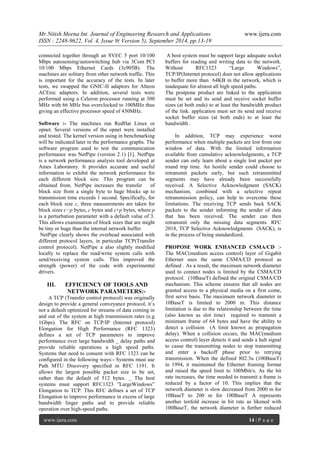 Mr.Nitish Meena Int. Journal of Engineering Research and Applications www.ijera.com 
ISSN : 2248-9622, Vol. 4, Issue 9( Version 5), September 2014, pp.13-19 
www.ijera.com 14 | P a g e 
connected together through an SVEC 5 port 10/100 Mbps autosensing/autoswitching hub via 3Com PCI 10/100 Mbps Ethernet Cards (3c905B). The machines are solitary from other network traffic. This is important for the accuracy of the tests. In later tests, we swapped the GNIC-II adaptors for Alteon ACEnic adaptors. In addition, several tests were performed using a Celeron processor running at 300 MHz with 66 MHz bus overclocked to 100MHz thus giving an effective processor speed of 450MHz. Software :- The machines run RedHat Linux or opnet. Several versions of the opnet were installed and tested. The kernel version using in benchmarking will be indicated later in the performance graphs. The software program used to test the communication performance was NetPipe (version 2.1) [1]. NetPipe is a network performance analysis tool developed at Ames Laboratory. It provides accurate and useful information to exhibit the network performance for each different block size. This program can be obtained from. NetPipe increases the transfer of block size from a single byte to huge blocks up to transmission time exceeds 1 second. Specifically, for each block size c, three measurements are taken for block sizes c−p bytes, c bytes and c+p bytes, where p is a perturbation parameter with a default value of 3. This allows examination of block sizes that are might be tiny or huge than the internal network buffer. NetPipe clearly shows the overhead associated with different protocol layers, in particular TCP(Transfer control protocol). NetPipe a also slightly modified locally to replace the read/write system calls with send/receiving system calls. This improved the strength (power) of the code with experimental drivers. 
III. EFFICIENCY OF TOOLS AND NETWORK PARAMETERS:- 
A TCP (Transfer control protocol) was originally design to provide a general conveyance protocol, it’s not a default optimized for streams of data coming in and out of the system at high transmission rates (e.g 1Gbps). The RFC on TCP/IP (Internet protocol) Elongation for High Performance (RFC 1323) defines a set of TCP parameters to improve performance over large bandwidth _ delay paths and provide reliable operations a high speed paths. Systems that need to consent with RFC 1323 can be configured in the following ways:- Systems must use Path MTU Discovery specified in RFC 1191. It allows the largest possible packet size to be set, rather than the default of 512 bytes. _ The host systems must support RFC1323 ”LargeWindows” Elongation to TCP. This RFC defines a set of TCP Elongation to improve performance in excess of large bandwidth linger paths and to provide reliable operation over high-speed paths. 
A host system must be support large adequate socket buffers for reading and writing data to the network. Without RFC1323 “Large Windows”, TCP/IP(Internet protocol) does not allow applications to buffer more than 64KB in the network, which is inadequate for almost all high speed paths. The postpone product are linked to the application must be set and its send and receive socket buffer sizes (at both ends) to at least the bandwidth product of the link. application must set its send and receive socket buffer sizes (at both ends) to at least the bandwidth . In addition, TCP may experience worst performance when multiple packets are lost from one window of data. With the limited information available from cumulative acknowledgments, a TCP sender can only learn about a single lost packet per round trip time. An hostile sender could choose to retransmit packets early, but such retransmitted segments may have already been successfully received. A Selective Acknowledgment (SACK) mechanism, combined with a selective repeat retransmission policy, can help to overcome these limitations. The receiving TCP sends back SACK packets to the sender informing the sender of data that has been received. The sender can then retransmit only the missing data segments. RFC 2018, TCP Selective Acknowledgments (SACK), is in the process of being standardized. 
PROPOSE WORK ENHANCED CSMA/CD :- The MAC(medium access control) layer of Gigabit Ethernet uses the same CSMA/CD protocol as defined . As a result, the maximum network diameter used to connect nodes is limited by the CSMA/CD protocol. (10BaseT) defined the original CSMA/CD mechanism. This scheme ensures that all nodes are granted access to a physical media on a first come, first serve basis. The maximum network diameter in 10BaseT is limited to 2000 m. This distance limitation is due to the relationship between the time (also known as slot time) required to transmit a minimum frame of 64 bytes and have the ability to detect a collision (A limit known as propagation delay). When a collision occurs, the MAC(medium access control) layer detects it and sends a halt signal to cause the transmitting nodes to stop transmitting and enter a backoff phase prior to retrying transmission. When the defined 802.3u (100BaseT) in 1994, it maintained the Ethernet framing format and raised the speed limit to 100Mbit/s. As the bit rate increases, the time needed to transmit a frame is reduced by a factor of 10. This implies that the network diameter is slow decreased from 2000 m for 10BaseT to 200 m for 100BaseT A represents another tenfold increase in bit rate as likened with 100BaseT, the network diameter is further reduced  