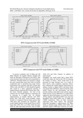 Mr.Nitish Meena Int. Journal of Engineering Research and Applications www.ijera.com 
ISSN : 2248-9622, Vol. 4, Issue 9( Version 5), September 2014, pp.13-19 
www.ijera.com 17 | P a g e 
To preserve suitability with 10 Mbps and 100 
Mbps Ethernet, the Gigabit Ethernet standard still 
limits the Maximum Transmission Unit (MTU), that 
is the maximum frame size that can be transmitted, to 
1500 bytes. Standards bodies are reluctant to change 
this since, among other issues, they wish to avoid the 
complicated state in specifying how larger frames 
transitioning From networks with MTU greater than 
1500 to ones with MTU of 1500 should be handled. 
This would be a fairly widespread transition if 
Gigabit Ethernet supported MTUs greater than 1500, 
the slower Ethernet standards not. One of the 
common uses for Gigabit Ethernet is expected to be 
in amassing on a gigabit link. An efficient 
implementation of Gigabit Ethernet with MTU 
greater than 1500 bytes would probably require 
switches to resegment Ethernet frames greater than 
1500 bytes and recompute the checksums. This 
would Gigabit Ethernet would benefit from an MTU 
larger than 1500. This is an effect which has been 
noted for other high speed networks, such as FDDI, 
ATM [12] and Fibre Channel. In addition to 
improving the 
throughput, one would expect that a larger MTU 
would also reduce the load on the CPU by reducing 
the number of frames, which would need to be 
processed for large message sizes. As a result of 
these factors, some companies, especially Alteon, 
have enhanced the Gigabit Ethernet functionality by 
adding a facility to support MTUs and hence frame 
sizes greater than 1500 bytes. Alteon coined the name 
Jumbo Frames for this functionality, and their 
network interface cards (NICs) and switches support 
Jumbo Frames of up to 9000 bytes To confirm these 
supposition about performance, we tested the Alteon 
ACEnic adaptor, using different MTU sizes. show the 
throughput using socket buffer sizes of 64KB and 
128KB, respectively. There are three interesting 
supervision from these figures. The maximum 
achievable throughput is approximately 470 Mbps 
which is obtained using 128KB socket buffer size 
and MTU equal to 9000 bytes. However, for socket 
 