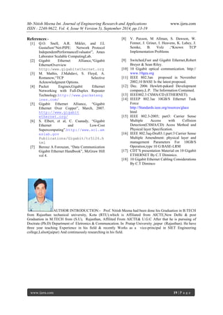 Mr.Nitish Meena Int. Journal of Engineering Research and Applications www.ijera.com 
ISSN : 2248-9622, Vol. 4, Issue 9( Version 5), September 2014, pp.13-19 
www.ijera.com 19 | P a g e 
References:- [1] Q.O. Snell, A.R. Mikler, and J.L Gustafson“Net-PIPE: Network Protocol IndependentPerformanceEvaluator”, Ames Laborator Scalable ComputingLab. [2] Gigabit Ethernet Alliance,“Gigabit EthernetOverview http:/www.gigabitethernet.org [3] M. Mathis, J.Mahdavi, S. Floyd, A. Romanow,“TCP Selective Acknowledgment Options. 
[4] Packet Engines,Gigabit Ethernet Networking with Full-Duplex Repeater Technology.http://www.packetengines.com/ 
[5] Gigabit Ethernet Alliance, “Gigabit Ethernet Over Copper”, March, 2007. http://www.gigabit ethernet.org/ 
[6] S. Elbert, et al, C. Csanady, “Gigabit Ethernet and Low-Cost Supercomputing”.http://www.scl.ameslab.gov Publications/Gigabit/tr5126.html [7] Berouz A Forouzan, “Data Communication Gigabit Ethernet Handbook”, McGraw Hill vol 4. [8] V. Paxson, M Allman, S. Dawson, W. Fenner, J. Griner, I. Heavens, K. Lahey, J. Semke, B. Volz ,“Known TCP Implementation Problems [9] Switched,Fast and Gigabit Ethernet,Robert Breyer & Sean Riley. 
[10] 10 Gigabit optical communication. http:// www.10gea.org [11] IEEE 802.3an proposed in November 2002,10 BASE Is the latest proposed. [12] Dec. 2006 Hewlett-pakard Development company,L.P. The Information Contained. [13] IEEE802.3 CSMA/CD (ETHERNET). 
[14] IEEEP 802.3ae 10GB/S Ethernet Task Force http://Standards.ieee.org/resorces/glace html [15] IEEE 802.3-2005; part3: Carrier Sense Multiple Access with Collision Detection(CSMA/CD) Acess Method and Physical layer Specification. [16] IEEE 802.3aq-Draft3.1;part:3 Carrier Sense Multiple Amendment: physical layer and management Parameters For 10GB/S Operation,type 10 G BASE-LRM [17] CDT’S presentation Material on 10 Gigabit ETHERNET By C.T Diminico. 
[18] 10 Gigabit Ethernet Cabling Considerations By C.T Diminco 
AUTHOR INTRODUCTION:- Prof. Nitish Meena had been done his Graduation in B.TECH from Rajasthan techanical university, Kota (RTU).which is Affiliated from AICTE,New Delhi & post Graduation in M.TECH from (S.U), Rajasthan, Affilited From AICTE& U.G.C After that he is pursuing of Doctrate (Ph.D) Department of Eletronics & Communcation. In Pratap University ,jaipur (Rajasthan). He have three year teaching Experience in his field & recently Works as a vice-principal in SIET Engineering college,Lalsot(jaipur) And continuously researching in his field. 
