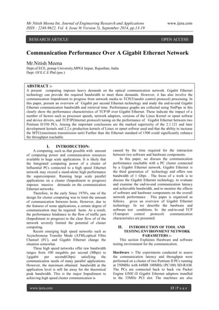 Mr.Nitish Meena Int. Journal of Engineering Research and Applications www.ijera.com 
ISSN : 2248-9622, Vol. 4, Issue 9( Version 5), September 2014, pp.13-19 
www.ijera.com 13 | P a g e 
Communication Performance Over A Gigabit Ethernet Network Mr.Nitish Meena Dept.of ECE, pratap University,MPGI Jaipur, Rajasthan, India Dept. Of E.C.E Phd (pur.) 
ABSTRACT :- 
A present computing imposes heavy demands on the optical communication network. Gigabit Ethernet technology can provide the required bandwidth to meet these demands. However, it has also involve the communication Impediment to progress from network media to TCP(Transfer control protocol) processing. In this paper, present an overview of Gigabit per second Ethernet technology and study the end-to-end Gigabit Ethernet communication bandwidth and retrieval time. Performance graphs are collected using NetPipe in this clearly show the performance characteristics of TCP/IP over Gigabit Ethernet. These indicate the impact of a number of factors such as processor speeds, network adaptors, versions of the Linux Kernel or opnet softwar and device drivers, and TCP/IP(Internet protocol) tuning on the performance of Gigabit Ethernet between two Pentium II/350 PCs. Among the important conclusions are the marked superiority of the 2.1.121 and later development kernels and 2.2.x production kernels of Linux or opnet softwar used and that the ability to increase the MTU(maximum transmission unit) Further than the Ethernet standard of 1500 could significantly enhance the throughput reachable. 
I. INTRODUCTION- 
A computing, such as that possible with amount of computing power and communication resources available to huge scale applications. It is likely that the Integrated computing power of a cluster of Influential PCs connected to a high speed Ethernet network may exceed a stand-alone high performance the supercomputer. Running large scale parallel applications on a cluster (Impediment to progress) imposes massive demands on the communication Ethernet networks. Therefore, in the early Since 1970's, one of the design for cluster computing was to limit the amount of communication between hosts. However, due to the features of some applications, a certain degree of communication may be required hosts. As a result, the performance hindrance to the flow of traffic jam (Impediment to progress) to the clear flow of of the network severely limited the potential of cluster computing. Recent emerging high speed networks such as Asynchronous Transfer Mode (ATM),optical Fibre Channel (FC), and Gigabit Ethernet change the situation somewhat. These high speed networks offer raw bandwidth ranges from 100 megabits per second (Mbps) to 1gigabit per second(Gbps) satisfying the communication needs of many parallel applications. However, the maximum obtained bandwidth at the application level is still far away for the theoretical peak bandwidth. This is the major Impediment to achieving high speed cluster communication is 
caused by the time required for the interaction between two software and hardware components. In this paper, we discuss the communication performance reachable with a PC cluster connected by a Gigabit Ethernet network. Gigabit Ethernet is the third generation of technology and offers raw bandwidth of 1 Gbps . The focus of a work is to discuss the Gigabit Ethernet technology, to evaluate and examine the end-to-end communication latency and achievable bandwidth, and to monitor the effects of software and hardware components on the overall network performance . This paper is organized as follows. gives an overview of Gigabit Ethernet technology. In we describe the hardware and software test conditions. In the end-to-end TCP (Transport control protocol) communication characteristics are presented. 
II. INTRODUCTION OF TOOL AND TESTING ENVIRONMENT NETWORK PARAMETERS :- 
This section Explaines Hardware and software testing environment for the communication. 
Hardware :- The experiments conducted to assess the communication latency and throughput were performed on a cluster of two Pentium II PCs running at 350MHz with 64MB 100MHz (PC100) SD-RAM. The PCs are connected back to back via Packet Engine GNIC-II Gigabit Ethernet adaptors installed in the 33MHz PCI slot. The machines are also 
RESEARCH ARTICLE OPEN ACCESS  