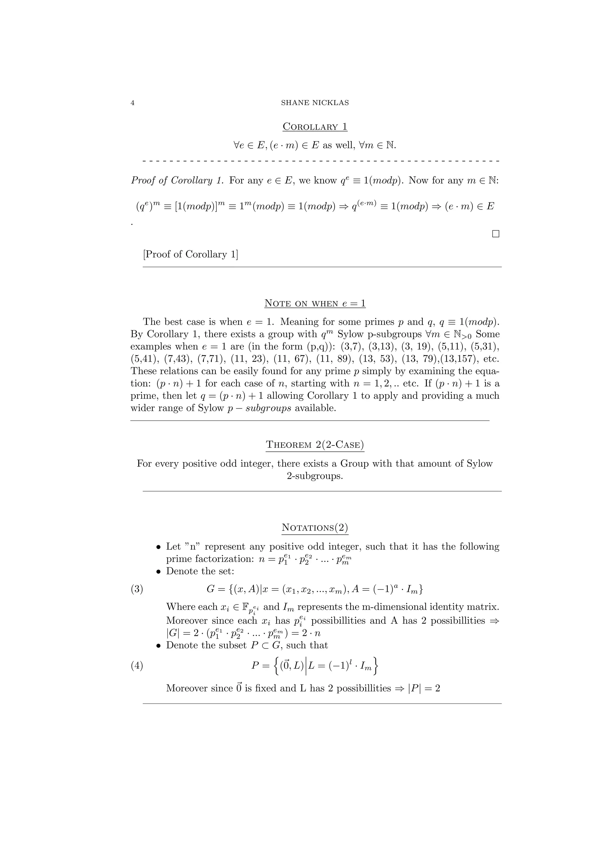 4 SHANE NICKLAS
Corollary 1
∀e ∈ E, (e · m) ∈ E as well, ∀m ∈ N.
- - - - - - - - - - - - - - - - - - - - - - - - - - - - - - - - - - - - - - - - - - - - - - - - - - - - -
Proof of Corollary 1. For any e ∈ E, we know qe
≡ 1(modp). Now for any m ∈ N:
(qe
)m
≡ [1(modp)]m
≡ 1m
(modp) ≡ 1(modp) ⇒ q(e·m)
≡ 1(modp) ⇒ (e · m) ∈ E
.
[Proof of Corollary 1]
———————————————————————————————————
Note on when e = 1
The best case is when e = 1. Meaning for some primes p and q, q ≡ 1(modp).
By Corollary 1, there exists a group with qm
Sylow p-subgroups ∀m ∈ N>0 Some
examples when e = 1 are (in the form (p,q)): (3,7), (3,13), (3, 19), (5,11), (5,31),
(5,41), (7,43), (7,71), (11, 23), (11, 67), (11, 89), (13, 53), (13, 79),(13,157), etc.
These relations can be easily found for any prime p simply by examining the equa-
tion: (p · n) + 1 for each case of n, starting with n = 1, 2, .. etc. If (p · n) + 1 is a
prime, then let q = (p · n) + 1 allowing Corollary 1 to apply and providing a much
wider range of Sylow p − subgroups available.
———————————————————————————————————
Theorem 2(2-Case)
For every positive odd integer, there exists a Group with that amount of Sylow
2-subgroups.
———————————————————————————————————
Notations(2)
• Let ”n” represent any positive odd integer, such that it has the following
prime factorization: n = pe1
1 · pe2
2 · ... · pem
m
• Denote the set:
(3) G = {(x, A)|x = (x1, x2, ..., xm), A = (−1)a
· Im}
Where each xi ∈ Fp
ei
i
and Im represents the m-dimensional identity matrix.
Moreover since each xi has pei
i possibillities and A has 2 possibillities ⇒
|G| = 2 · (pe1
1 · pe2
2 · ... · pem
m ) = 2 · n
• Denote the subset P ⊂ G, such that
(4) P = (0, L) L = (−1)l
· Im
Moreover since 0 is ﬁxed and L has 2 possibillities ⇒ |P| = 2
———————————————————————————————————
 