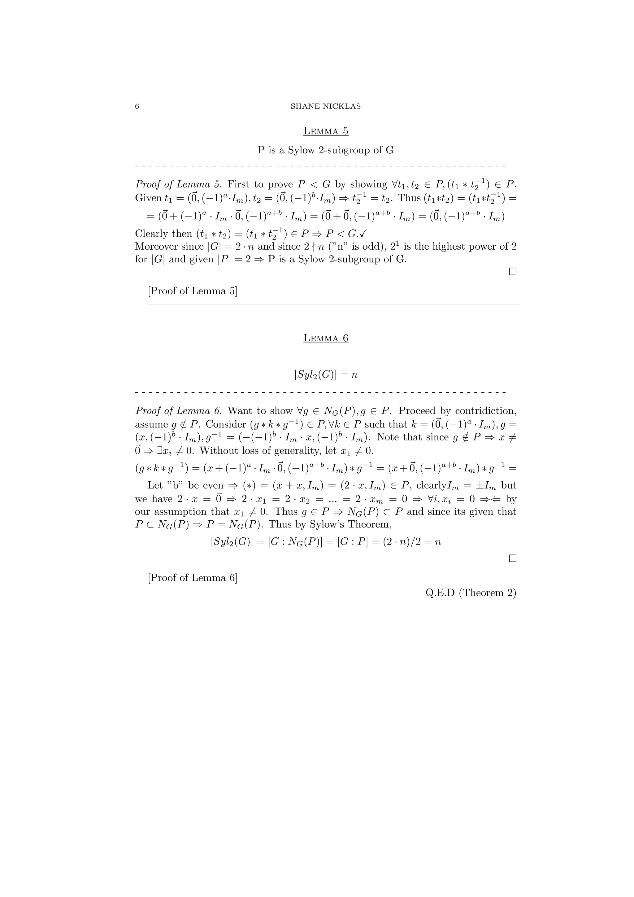 6 SHANE NICKLAS
Lemma 5
P is a Sylow 2-subgroup of G
- - - - - - - - - - - - - - - - - - - - - - - - - - - - - - - - - - - - - - - - - - - - - - - - - - - - -
Proof of Lemma 5. First to prove P < G by showing ∀t1, t2 ∈ P, (t1 ∗ t−1
2 ) ∈ P.
Given t1 = (0, (−1)a
·Im), t2 = (0, (−1)b
·Im) ⇒ t−1
2 = t2. Thus (t1∗t2) = (t1∗t−1
2 ) =
= (0 + (−1)a
· Im · 0, (−1)a+b
· Im) = (0 + 0, (−1)a+b
· Im) = (0, (−1)a+b
· Im)
Clearly then (t1 ∗ t2) = (t1 ∗ t−1
2 ) ∈ P ⇒ P < G.
Moreover since |G| = 2 · n and since 2 n (”n” is odd), 21
is the highest power of 2
for |G| and given |P| = 2 ⇒ P is a Sylow 2-subgroup of G.
[Proof of Lemma 5]
———————————————————————————————————
Lemma 6
|Syl2(G)| = n
- - - - - - - - - - - - - - - - - - - - - - - - - - - - - - - - - - - - - - - - - - - - - - - - - - - - -
Proof of Lemma 6. Want to show ∀g ∈ NG(P), g ∈ P. Proceed by contridiction,
assume g /∈ P. Consider (g ∗ k ∗ g−1
) ∈ P, ∀k ∈ P such that k = (0, (−1)a
· Im), g =
(x, (−1)b
· Im), g−1
= (−(−1)b
· Im · x, (−1)b
· Im). Note that since g /∈ P ⇒ x =
0 ⇒ ∃xi = 0. Without loss of generality, let x1 = 0.
(g ∗ k ∗ g−1
) = (x + (−1)a
· Im · 0, (−1)a+b
· Im) ∗ g−1
= (x + 0, (−1)a+b
· Im) ∗ g−1
=
Let ”b” be even ⇒ (∗) = (x + x, Im) = (2 · x, Im) ∈ P, clearlyIm = ±Im but
we have 2 · x = 0 ⇒ 2 · x1 = 2 · x2 = ... = 2 · xm = 0 ⇒ ∀i, xi = 0 ⇒⇐ by
our assumption that x1 = 0. Thus g ∈ P ⇒ NG(P) ⊂ P and since its given that
P ⊂ NG(P) ⇒ P = NG(P). Thus by Sylow’s Theorem,
|Syl2(G)| = [G : NG(P)] = [G : P] = (2 · n)/2 = n
[Proof of Lemma 6]
Q.E.D (Theorem 2)
 