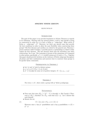 SPECIFIC FINITE GROUPS
SHANE NICKLAS
Introduction
The goal of this paper is too provide foundation to Sylows Theorem in regards
to its utilization. Starting with any general primes, p and q, how should a group
be constructed in order for it to have q Sylow p − subgroups? What about q2
Sylow p − subgroups? qn
? Moreover, are there any special cases that provide
the best conditions in order to allow the most ﬂexibility when constructing these
groups? The ﬁrst theorem and corollary are related to the general case; Theorem 1
proves existence while Corollary 1 provides/proves a methodology in which to fully
exploit the ﬁrst theorem. The last theorem deals with the smoothest case when
constructing: the 2 case. The reasoning is because of the uniqueness of 2 compared
to other primes, speciﬁcally: pn
≡ 1·(mod2)∀ primes p(= 2) and n ∈ N>0. Together
this paper should provide intuition on the existence of Sylow subgroups throughout
all primes and their combinations and moreover how to construct these groups to
ﬁt speciﬁc Sylow constraints.
Prerequisites to Theorem 1
• Let ’q’ and ’p’ both be distinct primes
• q > p ( p = 2. If p = 2, see 2-case)
• qei
≡ 1(modp) for some set of positive integers: E = {e1, e2, ..., en}
———————————————————————————————————
Theorem 1
For every e ∈ E , there exists a group with qe
Sylow p-subgroups.
———————————————————————————————————
Notations(1)
• First note that since |F∗
qei | = (qei
− 1) ≡ 0(modp) ⇒ (By Cauchy’s Theo-
rem) p | |F∗
qei |, therefore ∃λ ∈ Fqei such that o(λ) = p . Let λ denote this
such element.
• Denote the set:
(1) G = {(x, a)|x ∈ Fqei , a ∈< (λ) >}
Moreover since x has qei
possibillities and a has p possibillities ⇒ |G| =
qei
· p
1
 